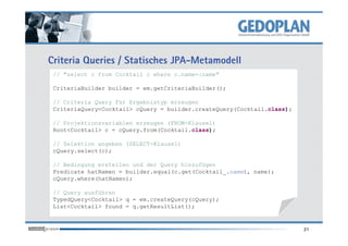 Criteria Queries / Statisches JPA-Metamodell
// "select c from Cocktail c where c.name=:name"
CriteriaBuilder builder = em.getCriteriaBuilder();
// Criteria Query für Ergebnistyp erzeugen
CriteriaQuery<Cocktail> cQuery = builder.createQuery(Cocktail.class);
// Projektionsvariablen erzeugen (FROM-Klausel)
21
// Projektionsvariablen erzeugen (FROM-Klausel)
Root<Cocktail> c = cQuery.from(Cocktail.class);
// Selektion angeben (SELECT-Klausel)
cQuery.select(c);
// Bedingung erstellen und der Query hinzufügen
Predicate hatNamen = builder.equal(c.get(Cocktail_.name), name);
cQuery.where(hatNamen);
// Query ausführen
TypedQuery<Cocktail> q = em.createQuery(cQuery);
List<Cocktail> found = q.getResultList();
 