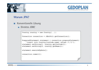 Warum JPA?
Konventionelle Lösung
Direktes JDBC
Country country = new Country(...);
…
3
…
Connection connection = JdbcUtil.getConnection();
PreparedStatement statement = connection.prepareStatement(
"insert into Country(isoCode,name) values (?,?)");
statement.setString(1, country.getIsoCode());
statement.setString(2, country.getName());
statement.executeUpdate();
connection.commit();
…
 