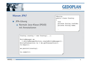 Warum JPA?
JPA-Lösung
Normale Java-Klasse (POJO)
mit Annotationen
@Entity
public class Country
{
@Id
private String isoCode;
private String name;
…
4
Country country = new Country(...);
…
EntityManager em
= entityManagerFactory.createEntityManager();
EntityTransaction tx = em.getTransaction();
tx.begin();
em.persist(country);
tx.commit();
 
