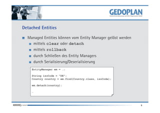 Detached Entities
Managed Entities können vom Entity Manager gelöst werden
mittels clear oder detach
mittels rollback
durch Schließen des Entity Managers
9
durch Schließen des Entity Managers
durch Serialisierung/Deserialisierung
EntityManager em = …;
String isoCode = "DE";
Country country = em.find(Country.class, isoCode);
em.detach(country);
…
 