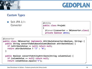 Custom Types
Seit JPA 2.1:
Converter
@Converter
public class JNConverter implements AttributeConverter<Boolean, String> {
public String convertToDatabaseColumn(Boolean attributeValue) {
if (attributeValue == null) return null;
return attributeValue ? "J" : "N";
}
public Boolean convertToEntityAttribute(String columnValue) {
if (columnValue == null) return null;
return columnValue.equals("J");
@Entity
public class Projekt
{
@Convert(converter = JNConverter.class)
private boolean aktiv;
Java Persistence in Action - Features jenseits des Entry-Levels 18
 