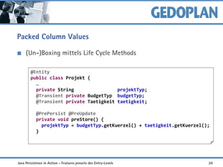 Packed Column Values
(Un-)Boxing mittels Life Cycle Methods
Nachteil: Query View  Class API
@Entity
public class Projekt {
…
private String projektTyp;
@Transient private BudgetTyp budgetTyp;
@Transient private Taetigkeit taetigkeit;
@PrePersist @PreUpdate
private void preStore() {
projektTyp = budgetTyp.getKuerzel() + taetigkeit.getKuerzel();
}
Java Persistence in Action - Features jenseits des Entry-Levels 20
 
