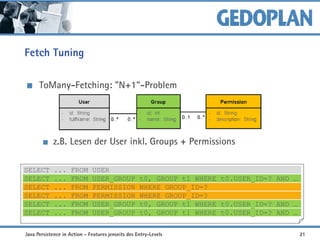 Fetch Tuning
ToMany-Fetching: "N+1"-Problem
z.B. Lesen der User inkl. Groups + Permissions
SELECT ... FROM USER
SELECT ... FROM USER_GROUP t0, GROUP t1 WHERE t0.USER_ID=? AND …
SELECT ... FROM PERMISSION WHERE GROUP_ID=?
SELECT ... FROM PERMISSION WHERE GROUP_ID=?
SELECT ... FROM USER_GROUP t0, GROUP t1 WHERE t0.USER_ID=? AND …
SELECT ... FROM USER_GROUP t0, GROUP t1 WHERE t0.USER_ID=? AND …
Java Persistence in Action - Features jenseits des Entry-Levels 21
 