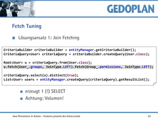 Fetch Tuning
Lösungsansatz 1: Join Fetching
erzeugt 1 (!) SELECT
Achtung: Volumen!
CriteriaBuilder criteriaBuilder = entityManager.getCriteriaBuilder();
CriteriaQuery<User> criteriaQuery = criteriaBuilder.createQuery(User.class);
Root<User> u = criteriaQuery.from(User.class);
u.fetch(User_.groups, JoinType.LEFT).fetch(Group_.permissions, JoinType.LEFT);
criteriaQuery.select(u).distinct(true);
List<User> users = entityManager.createQuery(criteriaQuery).getResultList();
Java Persistence in Action - Features jenseits des Entry-Levels 22
 