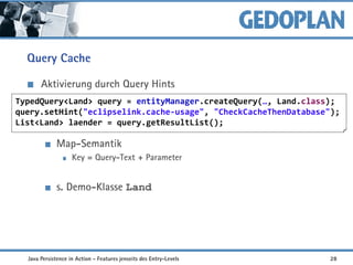 Query Cache
Aktivierung durch Query Hints
Map-Semantik
Key = Query-Text + Parameter
s. Demo-Klasse Land
TypedQuery<Land> query = entityManager.createQuery(…, Land.class);
query.setHint("eclipselink.cache-usage", "CheckCacheThenDatabase");
List<Land> laender = query.getResultList();
Java Persistence in Action - Features jenseits des Entry-Levels 28
 