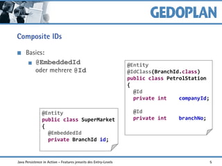 Composite IDs
Basics:
@EmbeddedId
oder mehrere @Id
@Entity
public class SuperMarket
{
@EmbeddedId
private BranchId id;
@Entity
@IdClass(BranchId.class)
public class PetrolStation
{
@Id
private int companyId;
@Id
private int branchNo;
Java Persistence in Action - Features jenseits des Entry-Levels 5
 