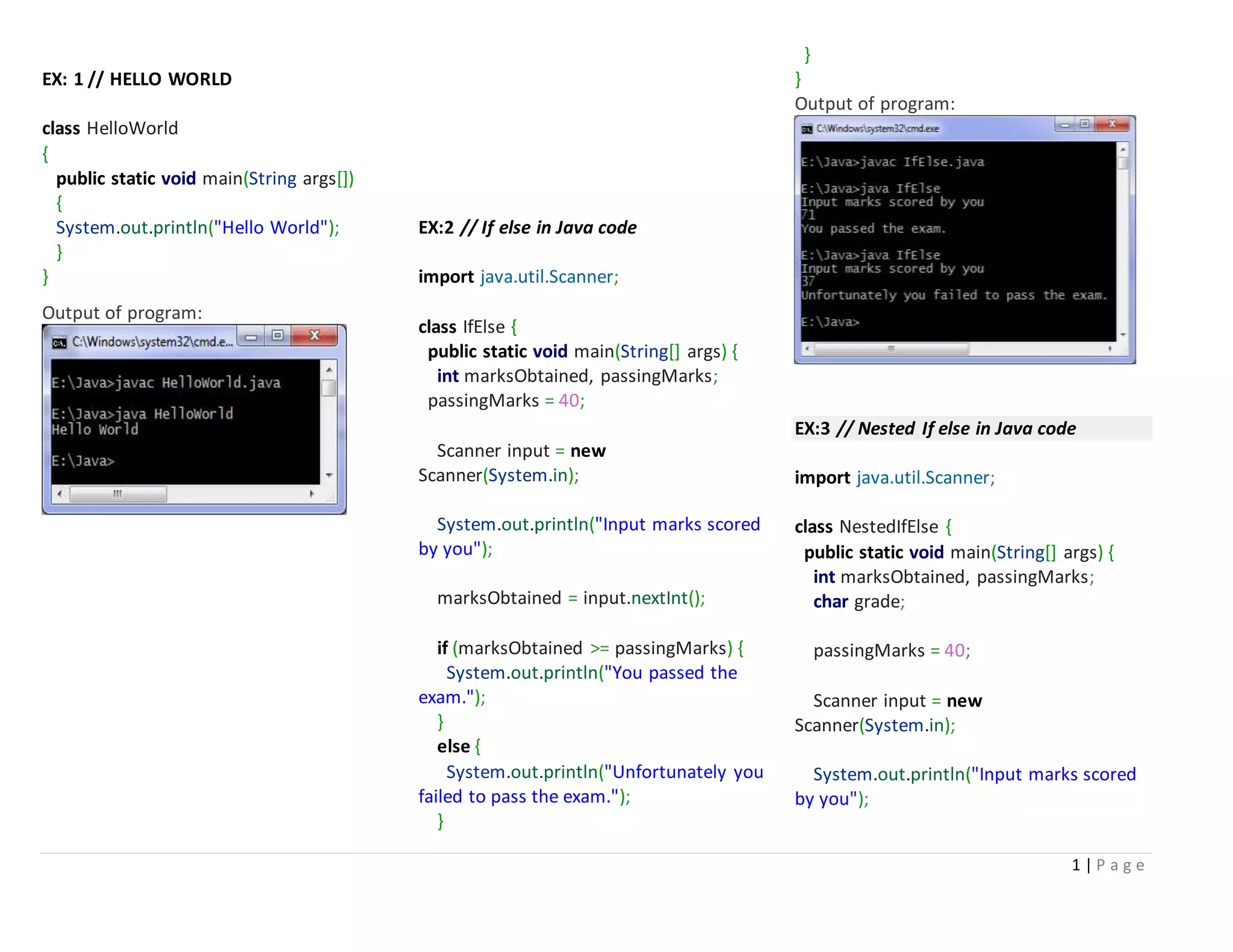 1 | P a g e
EX: 1 // HELLO WORLD
class HelloWorld
{
public static void main(String args[])
{
System.out.println("Hello World");
}
}
Output of program:
EX:2 // If else in Java code
import java.util.Scanner;
class IfElse {
public static void main(String[] args) {
int marksObtained, passingMarks;
passingMarks = 40;
Scanner input = new
Scanner(System.in);
System.out.println("Input marks scored
by you");
marksObtained = input.nextInt();
if (marksObtained >= passingMarks) {
System.out.println("You passed the
exam.");
}
else {
System.out.println("Unfortunately you
failed to pass the exam.");
}
}
}
Output of program:
EX:3 // Nested If else in Java code
import java.util.Scanner;
class NestedIfElse {
public static void main(String[] args) {
int marksObtained, passingMarks;
char grade;
passingMarks = 40;
Scanner input = new
Scanner(System.in);
System.out.println("Input marks scored
by you");
 
