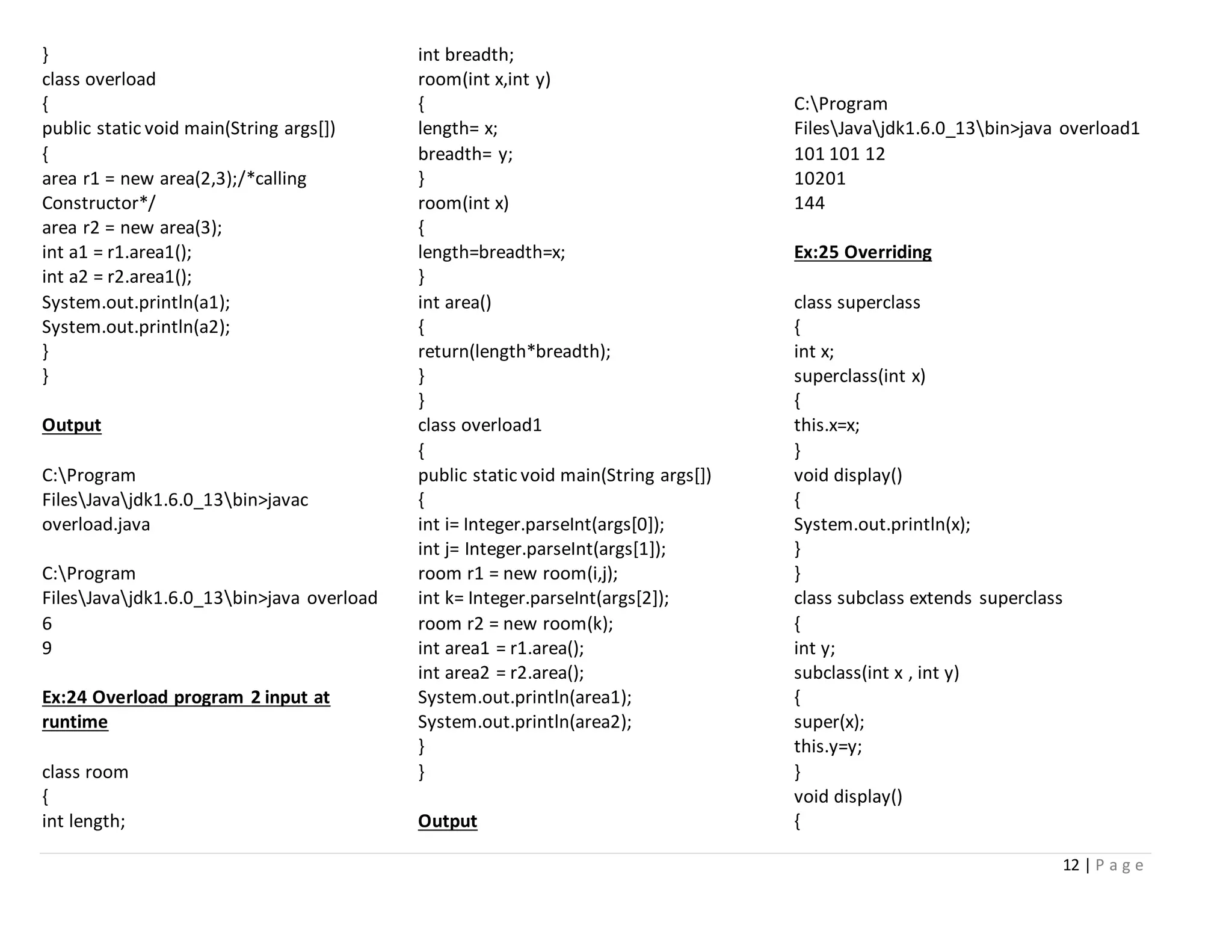 12 | P a g e
}
class overload
{
public static void main(String args[])
{
area r1 = new area(2,3);/*calling
Constructor*/
area r2 = new area(3);
int a1 = r1.area1();
int a2 = r2.area1();
System.out.println(a1);
System.out.println(a2);
}
}
Output
C:Program
FilesJavajdk1.6.0_13bin>javac
overload.java
C:Program
FilesJavajdk1.6.0_13bin>java overload
6
9
Ex:24 Overload program 2 input at
runtime
class room
{
int length;
int breadth;
room(int x,int y)
{
length= x;
breadth= y;
}
room(int x)
{
length=breadth=x;
}
int area()
{
return(length*breadth);
}
}
class overload1
{
public static void main(String args[])
{
int i= Integer.parseInt(args[0]);
int j= Integer.parseInt(args[1]);
room r1 = new room(i,j);
int k= Integer.parseInt(args[2]);
room r2 = new room(k);
int area1 = r1.area();
int area2 = r2.area();
System.out.println(area1);
System.out.println(area2);
}
}
Output
C:Program
FilesJavajdk1.6.0_13bin>java overload1
101 101 12
10201
144
Ex:25 Overriding
class superclass
{
int x;
superclass(int x)
{
this.x=x;
}
void display()
{
System.out.println(x);
}
}
class subclass extends superclass
{
int y;
subclass(int x , int y)
{
super(x);
this.y=y;
}
void display()
{
 