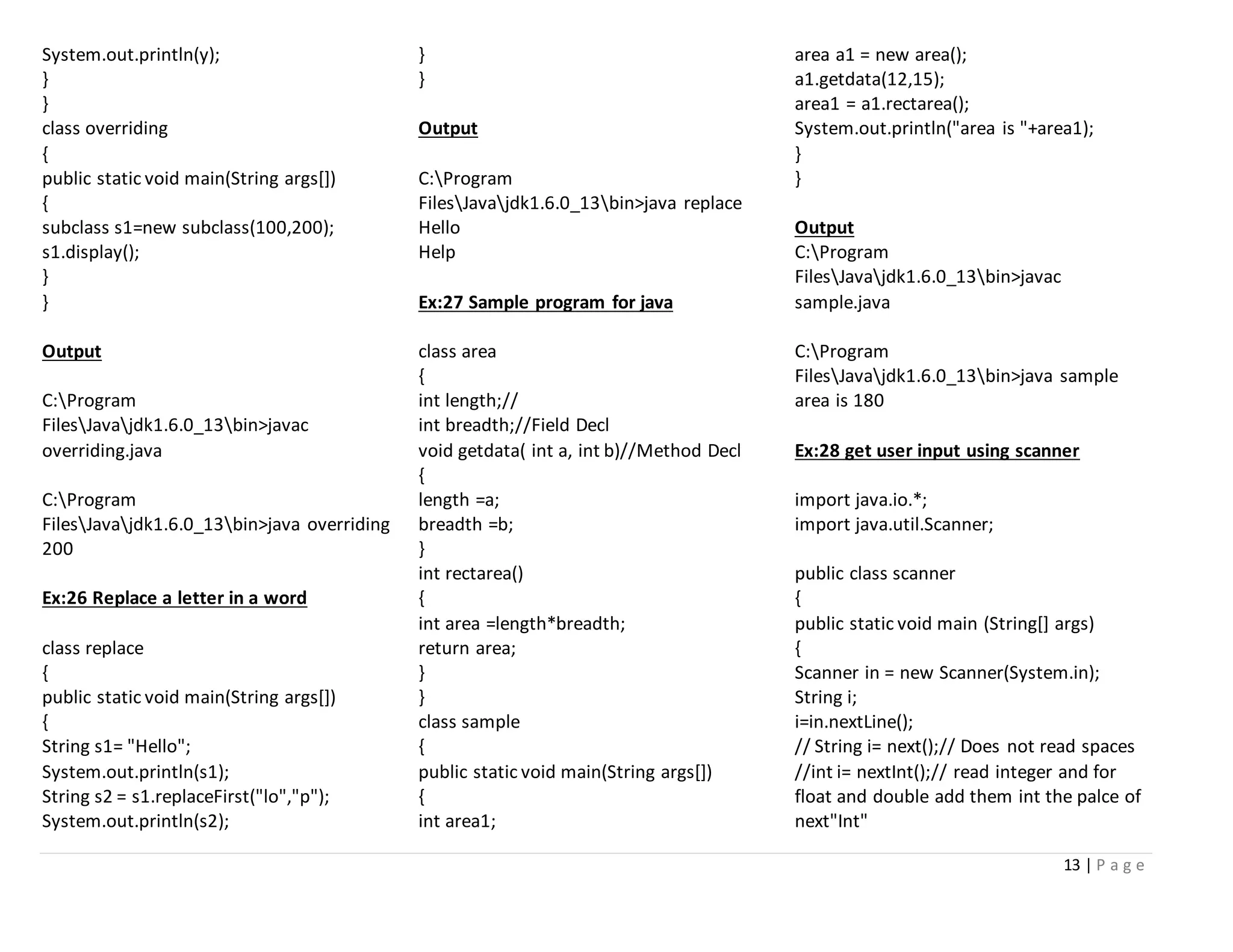13 | P a g e
System.out.println(y);
}
}
class overriding
{
public static void main(String args[])
{
subclass s1=new subclass(100,200);
s1.display();
}
}
Output
C:Program
FilesJavajdk1.6.0_13bin>javac
overriding.java
C:Program
FilesJavajdk1.6.0_13bin>java overriding
200
Ex:26 Replace a letter in a word
class replace
{
public static void main(String args[])
{
String s1= "Hello";
System.out.println(s1);
String s2 = s1.replaceFirst("lo","p");
System.out.println(s2);
}
}
Output
C:Program
FilesJavajdk1.6.0_13bin>java replace
Hello
Help
Ex:27 Sample program for java
class area
{
int length;//
int breadth;//Field Decl
void getdata( int a, int b)//Method Decl
{
length =a;
breadth =b;
}
int rectarea()
{
int area =length*breadth;
return area;
}
}
class sample
{
public static void main(String args[])
{
int area1;
area a1 = new area();
a1.getdata(12,15);
area1 = a1.rectarea();
System.out.println("area is "+area1);
}
}
Output
C:Program
FilesJavajdk1.6.0_13bin>javac
sample.java
C:Program
FilesJavajdk1.6.0_13bin>java sample
area is 180
Ex:28 get user input using scanner
import java.io.*;
import java.util.Scanner;
public class scanner
{
public static void main (String[] args)
{
Scanner in = new Scanner(System.in);
String i;
i=in.nextLine();
// String i= next();// Does not read spaces
//int i= nextInt();// read integer and for
float and double add them int the palce of
next"Int"
 