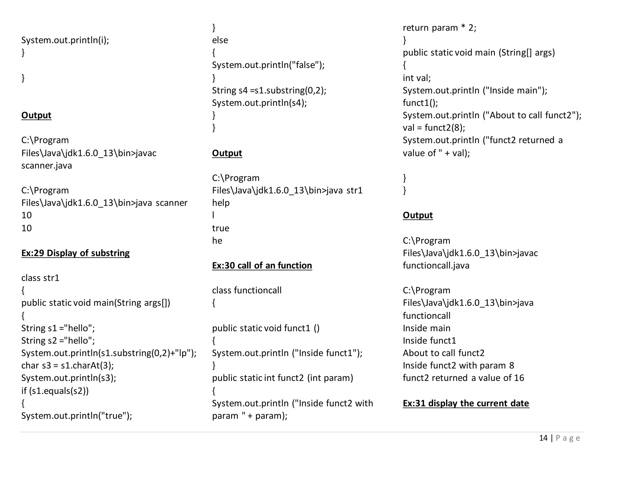 14 | P a g e
System.out.println(i);
}
}
Output
C:Program
FilesJavajdk1.6.0_13bin>javac
scanner.java
C:Program
FilesJavajdk1.6.0_13bin>java scanner
10
10
Ex:29 Display of substring
class str1
{
public static void main(String args[])
{
String s1 ="hello";
String s2 ="hello";
System.out.println(s1.substring(0,2)+"lp");
char s3 = s1.charAt(3);
System.out.println(s3);
if (s1.equals(s2))
{
System.out.println("true");
}
else
{
System.out.println("false");
}
String s4 =s1.substring(0,2);
System.out.println(s4);
}
}
Output
C:Program
FilesJavajdk1.6.0_13bin>java str1
help
l
true
he
Ex:30 call of an function
class functioncall
{
public static void funct1 ()
{
System.out.println ("Inside funct1");
}
public static int funct2 (int param)
{
System.out.println ("Inside funct2 with
param " + param);
return param * 2;
}
public static void main (String[] args)
{
int val;
System.out.println ("Inside main");
funct1();
System.out.println ("About to call funct2");
val = funct2(8);
System.out.println ("funct2 returned a
value of " + val);
}
}
Output
C:Program
FilesJavajdk1.6.0_13bin>javac
functioncall.java
C:Program
FilesJavajdk1.6.0_13bin>java
functioncall
Inside main
Inside funct1
About to call funct2
Inside funct2 with param 8
funct2 returned a value of 16
Ex:31 display the current date
 