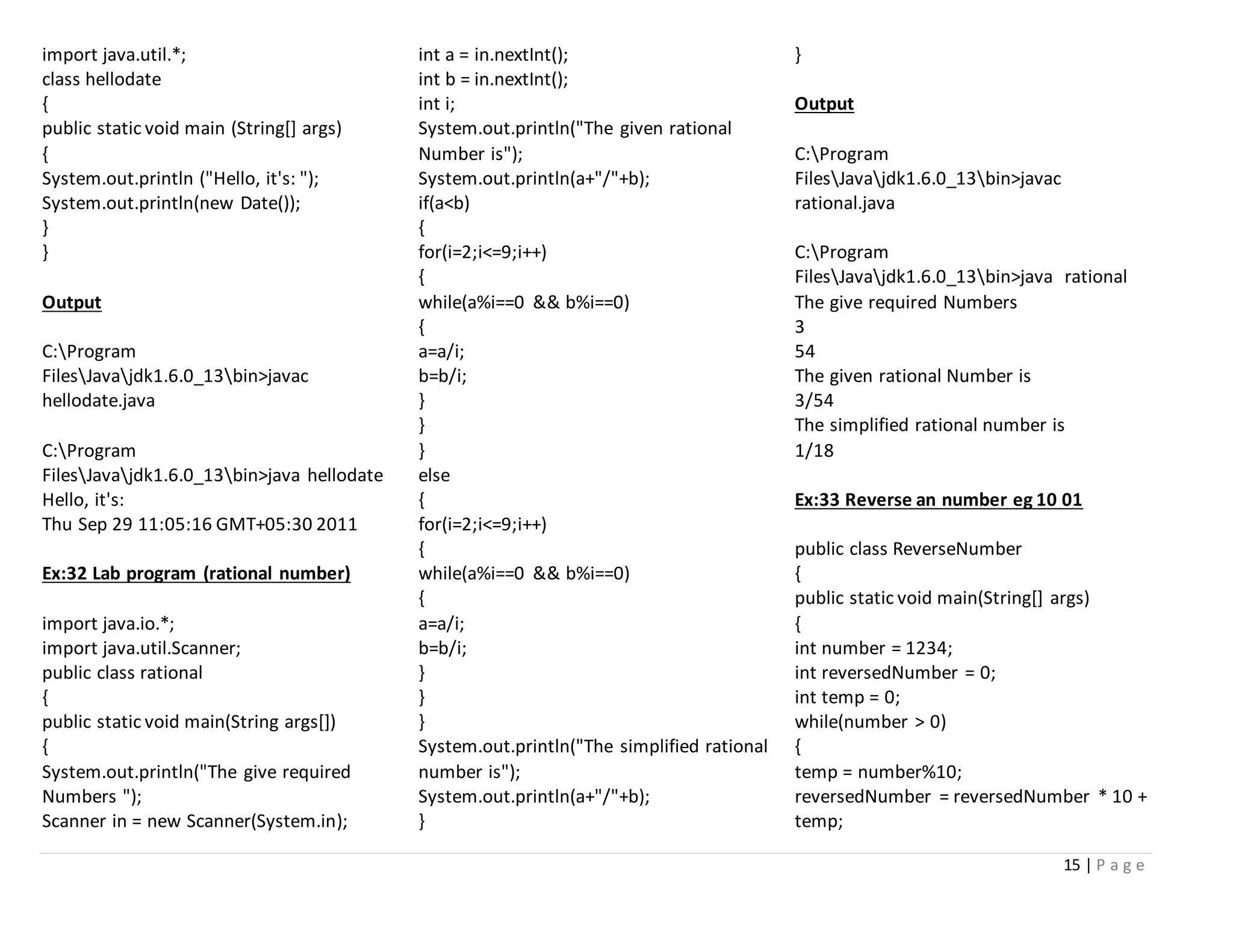 15 | P a g e
import java.util.*;
class hellodate
{
public static void main (String[] args)
{
System.out.println ("Hello, it's: ");
System.out.println(new Date());
}
}
Output
C:Program
FilesJavajdk1.6.0_13bin>javac
hellodate.java
C:Program
FilesJavajdk1.6.0_13bin>java hellodate
Hello, it's:
Thu Sep 29 11:05:16 GMT+05:30 2011
Ex:32 Lab program (rational number)
import java.io.*;
import java.util.Scanner;
public class rational
{
public static void main(String args[])
{
System.out.println("The give required
Numbers ");
Scanner in = new Scanner(System.in);
int a = in.nextInt();
int b = in.nextInt();
int i;
System.out.println("The given rational
Number is");
System.out.println(a+"/"+b);
if(a<b)
{
for(i=2;i<=9;i++)
{
while(a%i==0 && b%i==0)
{
a=a/i;
b=b/i;
}
}
}
else
{
for(i=2;i<=9;i++)
{
while(a%i==0 && b%i==0)
{
a=a/i;
b=b/i;
}
}
}
System.out.println("The simplified rational
number is");
System.out.println(a+"/"+b);
}
}
Output
C:Program
FilesJavajdk1.6.0_13bin>javac
rational.java
C:Program
FilesJavajdk1.6.0_13bin>java rational
The give required Numbers
3
54
The given rational Number is
3/54
The simplified rational number is
1/18
Ex:33 Reverse an number eg 10 01
public class ReverseNumber
{
public static void main(String[] args)
{
int number = 1234;
int reversedNumber = 0;
int temp = 0;
while(number > 0)
{
temp = number%10;
reversedNumber = reversedNumber * 10 +
temp;
 