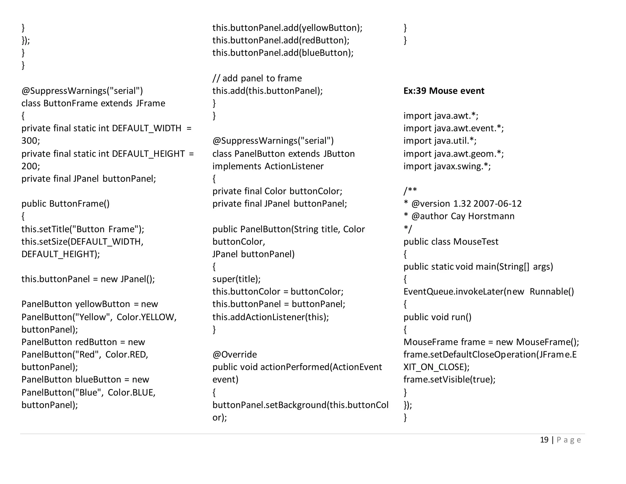 19 | P a g e
}
});
}
}
@SuppressWarnings("serial")
class ButtonFrame extends JFrame
{
private final static int DEFAULT_WIDTH =
300;
private final static int DEFAULT_HEIGHT =
200;
private final JPanel buttonPanel;
public ButtonFrame()
{
this.setTitle("Button Frame");
this.setSize(DEFAULT_WIDTH,
DEFAULT_HEIGHT);
this.buttonPanel = new JPanel();
PanelButton yellowButton = new
PanelButton("Yellow", Color.YELLOW,
buttonPanel);
PanelButton redButton = new
PanelButton("Red", Color.RED,
buttonPanel);
PanelButton blueButton = new
PanelButton("Blue", Color.BLUE,
buttonPanel);
this.buttonPanel.add(yellowButton);
this.buttonPanel.add(redButton);
this.buttonPanel.add(blueButton);
// add panel to frame
this.add(this.buttonPanel);
}
}
@SuppressWarnings("serial")
class PanelButton extends JButton
implements ActionListener
{
private final Color buttonColor;
private final JPanel buttonPanel;
public PanelButton(String title, Color
buttonColor,
JPanel buttonPanel)
{
super(title);
this.buttonColor = buttonColor;
this.buttonPanel = buttonPanel;
this.addActionListener(this);
}
@Override
public void actionPerformed(ActionEvent
event)
{
buttonPanel.setBackground(this.buttonCol
or);
}
}
Ex:39 Mouse event
import java.awt.*;
import java.awt.event.*;
import java.util.*;
import java.awt.geom.*;
import javax.swing.*;
/**
* @version 1.32 2007-06-12
* @author Cay Horstmann
*/
public class MouseTest
{
public static void main(String[] args)
{
EventQueue.invokeLater(new Runnable()
{
public void run()
{
MouseFrame frame = new MouseFrame();
frame.setDefaultCloseOperation(JFrame.E
XIT_ON_CLOSE);
frame.setVisible(true);
}
});
}
 