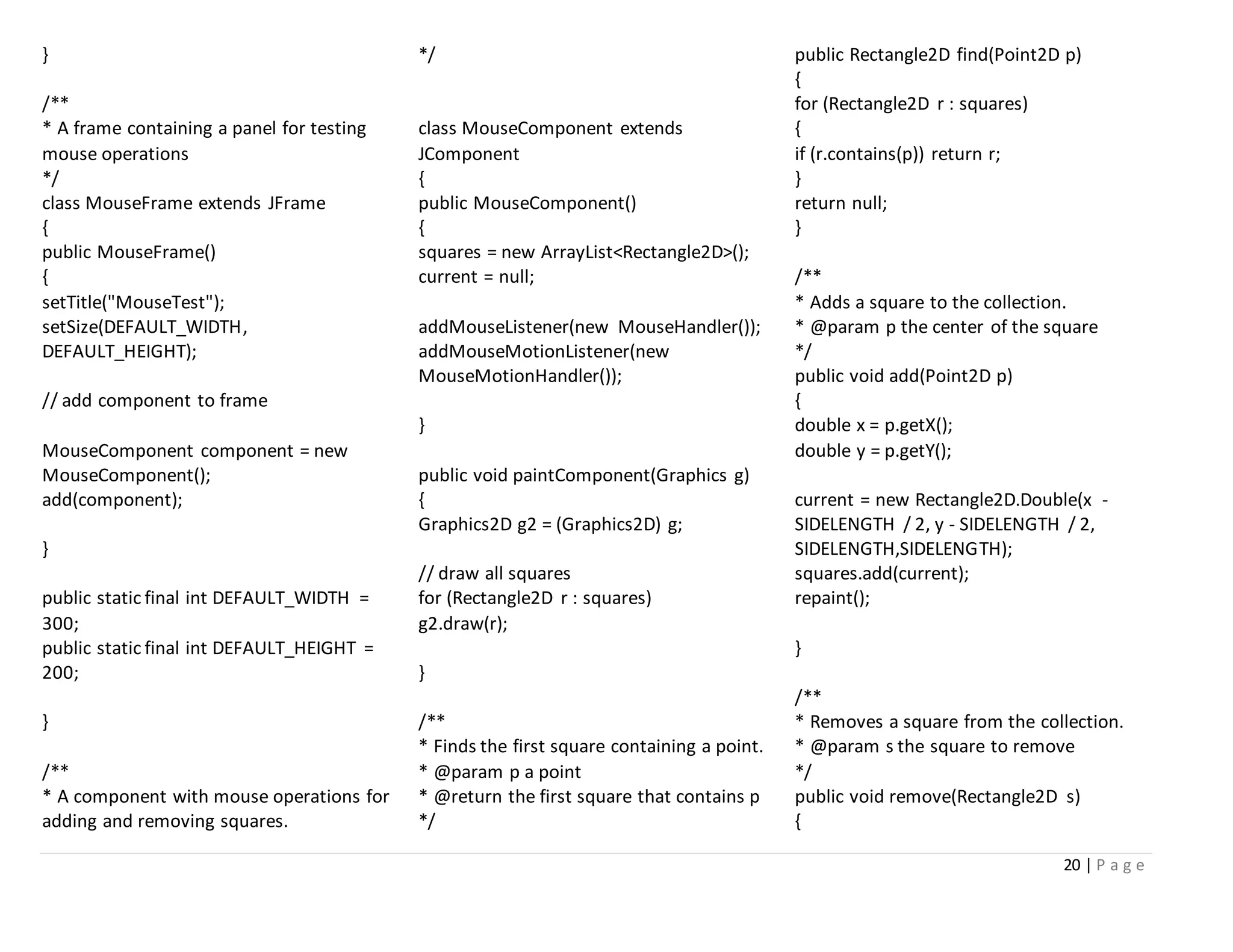 20 | P a g e
}
/**
* A frame containing a panel for testing
mouse operations
*/
class MouseFrame extends JFrame
{
public MouseFrame()
{
setTitle("MouseTest");
setSize(DEFAULT_WIDTH,
DEFAULT_HEIGHT);
// add component to frame
MouseComponent component = new
MouseComponent();
add(component);
}
public static final int DEFAULT_WIDTH =
300;
public static final int DEFAULT_HEIGHT =
200;
}
/**
* A component with mouse operations for
adding and removing squares.
*/
class MouseComponent extends
JComponent
{
public MouseComponent()
{
squares = new ArrayList<Rectangle2D>();
current = null;
addMouseListener(new MouseHandler());
addMouseMotionListener(new
MouseMotionHandler());
}
public void paintComponent(Graphics g)
{
Graphics2D g2 = (Graphics2D) g;
// draw all squares
for (Rectangle2D r : squares)
g2.draw(r);
}
/**
* Finds the first square containing a point.
* @param p a point
* @return the first square that contains p
*/
public Rectangle2D find(Point2D p)
{
for (Rectangle2D r : squares)
{
if (r.contains(p)) return r;
}
return null;
}
/**
* Adds a square to the collection.
* @param p the center of the square
*/
public void add(Point2D p)
{
double x = p.getX();
double y = p.getY();
current = new Rectangle2D.Double(x -
SIDELENGTH / 2, y - SIDELENGTH / 2,
SIDELENGTH,SIDELENGTH);
squares.add(current);
repaint();
}
/**
* Removes a square from the collection.
* @param s the square to remove
*/
public void remove(Rectangle2D s)
{
 
