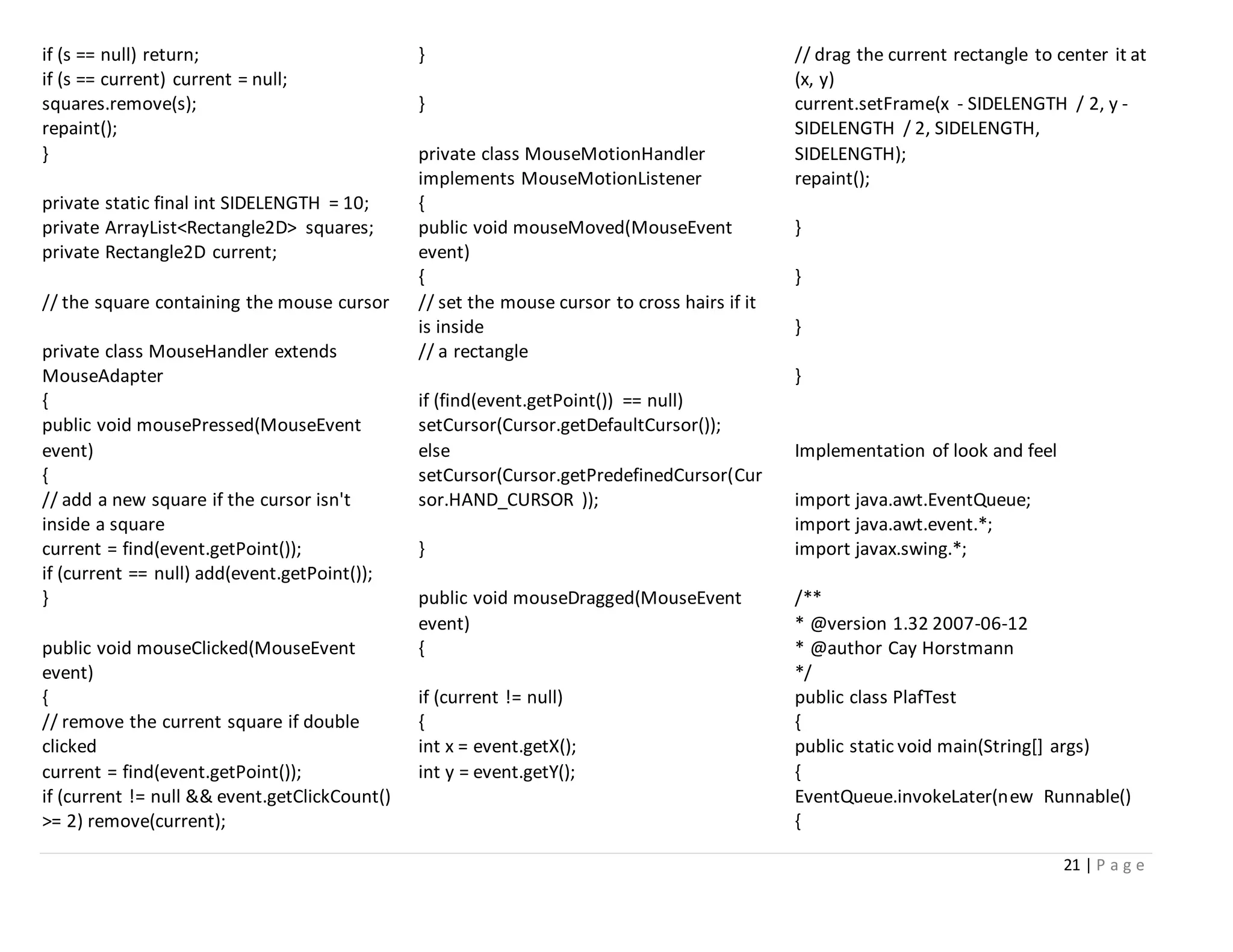 21 | P a g e
if (s == null) return;
if (s == current) current = null;
squares.remove(s);
repaint();
}
private static final int SIDELENGTH = 10;
private ArrayList<Rectangle2D> squares;
private Rectangle2D current;
// the square containing the mouse cursor
private class MouseHandler extends
MouseAdapter
{
public void mousePressed(MouseEvent
event)
{
// add a new square if the cursor isn't
inside a square
current = find(event.getPoint());
if (current == null) add(event.getPoint());
}
public void mouseClicked(MouseEvent
event)
{
// remove the current square if double
clicked
current = find(event.getPoint());
if (current != null && event.getClickCount()
>= 2) remove(current);
}
}
private class MouseMotionHandler
implements MouseMotionListener
{
public void mouseMoved(MouseEvent
event)
{
// set the mouse cursor to cross hairs if it
is inside
// a rectangle
if (find(event.getPoint()) == null)
setCursor(Cursor.getDefaultCursor());
else
setCursor(Cursor.getPredefinedCursor(Cur
sor.HAND_CURSOR ));
}
public void mouseDragged(MouseEvent
event)
{
if (current != null)
{
int x = event.getX();
int y = event.getY();
// drag the current rectangle to center it at
(x, y)
current.setFrame(x - SIDELENGTH / 2, y -
SIDELENGTH / 2, SIDELENGTH,
SIDELENGTH);
repaint();
}
}
}
}
Implementation of look and feel
import java.awt.EventQueue;
import java.awt.event.*;
import javax.swing.*;
/**
* @version 1.32 2007-06-12
* @author Cay Horstmann
*/
public class PlafTest
{
public static void main(String[] args)
{
EventQueue.invokeLater(new Runnable()
{
 