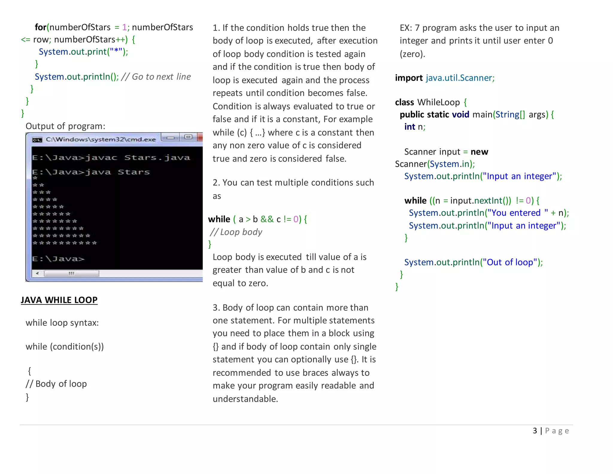 3 | P a g e
for(numberOfStars = 1; numberOfStars
<= row; numberOfStars++) {
System.out.print("*");
}
System.out.println(); // Go to next line
}
}
}
Output of program:
JAVA WHILE LOOP
while loop syntax:
while (condition(s))
{
// Body of loop
}
1. If the condition holds true then the
body of loop is executed, after execution
of loop body condition is tested again
and if the condition is true then body of
loop is executed again and the process
repeats until condition becomes false.
Condition is always evaluated to true or
false and if it is a constant, For example
while (c) { …} where c is a constant then
any non zero value of c is considered
true and zero is considered false.
2. You can test multiple conditions such
as
while ( a > b && c != 0) {
// Loop body
}
Loop body is executed till value of a is
greater than value of b and c is not
equal to zero.
3. Body of loop can contain more than
one statement. For multiple statements
you need to place them in a block using
{} and if body of loop contain only single
statement you can optionally use {}. It is
recommended to use braces always to
make your program easily readable and
understandable.
EX: 7 program asks the user to input an
integer and prints it until user enter 0
(zero).
import java.util.Scanner;
class WhileLoop {
public static void main(String[] args) {
int n;
Scanner input = new
Scanner(System.in);
System.out.println("Input an integer");
while ((n = input.nextInt()) != 0) {
System.out.println("You entered " + n);
System.out.println("Input an integer");
}
System.out.println("Out of loop");
}
}
 
