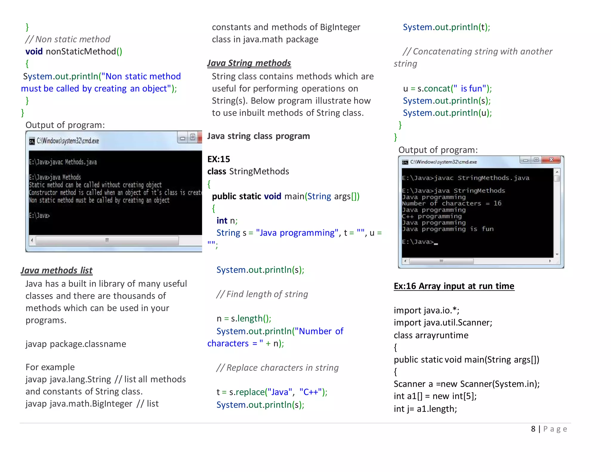8 | P a g e
}
// Non static method
void nonStaticMethod()
{
System.out.println("Non static method
must be called by creating an object");
}
}
Output of program:
Java methods list
Java has a built in library of many useful
classes and there are thousands of
methods which can be used in your
programs.
javap package.classname
For example
javap java.lang.String // list all methods
and constants of String class.
javap java.math.BigInteger // list
constants and methods of BigInteger
class in java.math package
Java String methods
String class contains methods which are
useful for performing operations on
String(s). Below program illustrate how
to use inbuilt methods of String class.
Java string class program
EX:15
class StringMethods
{
public static void main(String args[])
{
int n;
String s = "Java programming", t = "", u =
"";
System.out.println(s);
// Find length of string
n = s.length();
System.out.println("Number of
characters = " + n);
// Replace characters in string
t = s.replace("Java", "C++");
System.out.println(s);
System.out.println(t);
// Concatenating string with another
string
u = s.concat(" is fun");
System.out.println(s);
System.out.println(u);
}
}
Output of program:
Ex:16 Array input at run time
import java.io.*;
import java.util.Scanner;
class arrayruntime
{
public static void main(String args[])
{
Scanner a =new Scanner(System.in);
int a1[] = new int[5];
int j= a1.length;
 