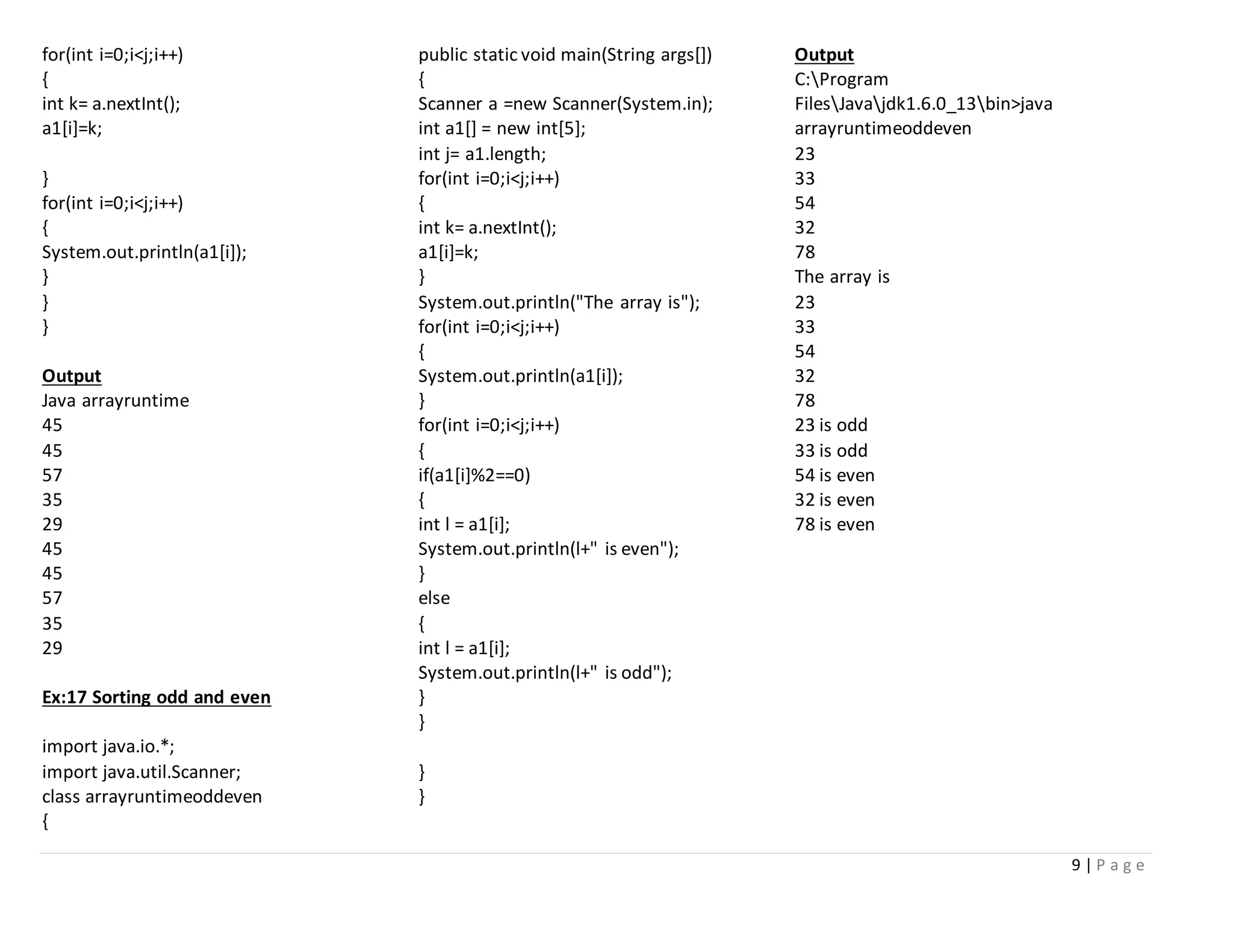 9 | P a g e
for(int i=0;i<j;i++)
{
int k= a.nextInt();
a1[i]=k;
}
for(int i=0;i<j;i++)
{
System.out.println(a1[i]);
}
}
}
Output
Java arrayruntime
45
45
57
35
29
45
45
57
35
29
Ex:17 Sorting odd and even
import java.io.*;
import java.util.Scanner;
class arrayruntimeoddeven
{
public static void main(String args[])
{
Scanner a =new Scanner(System.in);
int a1[] = new int[5];
int j= a1.length;
for(int i=0;i<j;i++)
{
int k= a.nextInt();
a1[i]=k;
}
System.out.println("The array is");
for(int i=0;i<j;i++)
{
System.out.println(a1[i]);
}
for(int i=0;i<j;i++)
{
if(a1[i]%2==0)
{
int l = a1[i];
System.out.println(l+" is even");
}
else
{
int l = a1[i];
System.out.println(l+" is odd");
}
}
}
}
Output
C:Program
FilesJavajdk1.6.0_13bin>java
arrayruntimeoddeven
23
33
54
32
78
The array is
23
33
54
32
78
23 is odd
33 is odd
54 is even
32 is even
78 is even
 