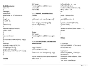 10 | P a g e
Ex:18 Constructor
class area
{
int length;
int breadth;
area ( int a, int b)//constructor
{
length =a;
breadth =b;
}
int rectarea()
{
int area2 =length*breadth;
return area2;
}
}
class constructor
{
public static void main(String args[])
{
int area1;
area a1 = new area(12,15);
//a1.getdata(12,15);
area1 = a1.rectarea();
System.out.println("area is "+area1);
}
}
Output
C:Program
FilesJavajdk1.6.0_13bin>java
constructor
area is 180
Ex:19 getinput during execution
class get
{
public static void main(String args[])
{
int a= Integer.parseInt(args[0]);
System.out.println(a);
}
}
Output
C:Program
FilesJavajdk1.6.0_13bin>java get 2
2
Ex:20 Get user input at runtime using
bufferedreader
import java.io.*;
public class getuserinput
{
public static void main (String[] args)
{
System.out.print("Enter your name and
press Enter: ");
BufferedReader br = new
BufferedReader(new
InputStreamReader(System.in));
String name = null;
try
{
name = br.readLine();
}
catch (IOException e)
{
System.out.println("Error!");
System.exit(1);
}
System.out.println("Your name is " +
name);
}
}
Output
C:Program
FilesJavajdk1.6.0_13bin>javac
getuserinput.java
C:Program
FilesJavajdk1.6.0_13bin>java
getuserinput
Enter your name and press Enter:
sudharsun
Your name is sudharsun
 