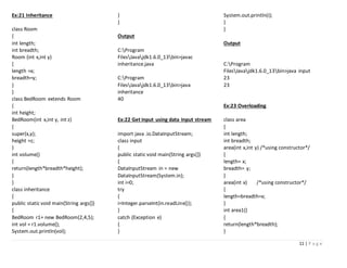 11 | P a g e
Ex:21 Inheritance
class Room
{
int length;
int breadth;
Room (int x,int y)
{
length =x;
breadth=y;
}
}
class BedRoom extends Room
{
int height;
BedRoom(int x,int y, int z)
{
super(x,y);
height =z;
}
int volume()
{
return(length*breadth*height);
}
}
class inheritance
{
public static void main(String args[])
{
BedRoom r1= new BedRoom(2,4,5);
int vol = r1.volume();
System.out.println(vol);
}
}
Output
C:Program
FilesJavajdk1.6.0_13bin>javac
inheritance.java
C:Program
FilesJavajdk1.6.0_13bin>java
inheritance
40
Ex:22 Get input using data input stream
import java .io.DataInputStream;
class input
{
public static void main(String args[])
{
DataInputStream in = new
DataInputStream(System.in);
int i=0;
try
{
i=Integer.parseInt(in.readLine());
}
catch (Exception e)
{
}
System.out.println(i);
}
}
Output
C:Program
FilesJavajdk1.6.0_13bin>java input
23
23
Ex:23 Overloading
class area
{
int length;
int breadth;
area(int x,int y) /*using constructor*/
{
length= x;
breadth= y;
}
area(int x) /*using constructor*/
{
length=breadth=x;
}
int area1()
{
return(length*breadth);
}
 
