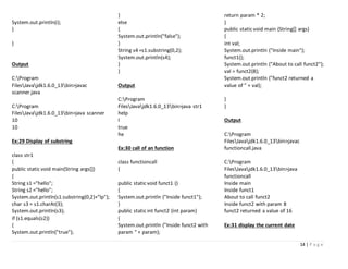 14 | P a g e
System.out.println(i);
}
}
Output
C:Program
FilesJavajdk1.6.0_13bin>javac
scanner.java
C:Program
FilesJavajdk1.6.0_13bin>java scanner
10
10
Ex:29 Display of substring
class str1
{
public static void main(String args[])
{
String s1 ="hello";
String s2 ="hello";
System.out.println(s1.substring(0,2)+"lp");
char s3 = s1.charAt(3);
System.out.println(s3);
if (s1.equals(s2))
{
System.out.println("true");
}
else
{
System.out.println("false");
}
String s4 =s1.substring(0,2);
System.out.println(s4);
}
}
Output
C:Program
FilesJavajdk1.6.0_13bin>java str1
help
l
true
he
Ex:30 call of an function
class functioncall
{
public static void funct1 ()
{
System.out.println ("Inside funct1");
}
public static int funct2 (int param)
{
System.out.println ("Inside funct2 with
param " + param);
return param * 2;
}
public static void main (String[] args)
{
int val;
System.out.println ("Inside main");
funct1();
System.out.println ("About to call funct2");
val = funct2(8);
System.out.println ("funct2 returned a
value of " + val);
}
}
Output
C:Program
FilesJavajdk1.6.0_13bin>javac
functioncall.java
C:Program
FilesJavajdk1.6.0_13bin>java
functioncall
Inside main
Inside funct1
About to call funct2
Inside funct2 with param 8
funct2 returned a value of 16
Ex:31 display the current date
 
