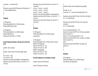 16 | P a g e
number = number/10;
}
System.out.println("Reversed Number is: "
+ reversedNumber);
}
}
Output
C:Program
FilesJavajdk1.6.0_13bin>javac
ReverseNumber.java
C:Program
FilesJavajdk1.6.0_13bin>java
ReverseNumber
Reversed Number is: 4321
Ex:34 Swap function call eg a=5 b=6 a=6
b=5
public class swap
{
public static void main(String[] args)
{
int num1 = 10;
int num2 = 20;
System.out.println("Before Swapping");
System.out.println("Value of num1 is :" +
num1);
System.out.println("Value of num2 is :"
+num2);
num1 = num1 + num2;
num2 = num1 - num2;
num1 = num1 - num2;
System.out.println("Before Swapping");
System.out.println("Value of num1 is :" +
num1);
System.out.println("Value of num2 is :"
+num2);
}
}
Output
C:Program
FilesJavajdk1.6.0_13bin>javac
swap.java
C:Program
FilesJavajdk1.6.0_13bin>java swap
Before Swapping
Value of num1 is :10
Value of num2 is :20
Before Swapping
Value of num1 is :20
Value of num2 is :10
Ex:35 Program to compare string
import java.util.Scanner;
class Compare_Strings
{
public static void main(String args[])
{
String s1, s2;
Scanner in = new Scanner(System.in);
System.out.println("Enter the first string");
s1 = in.nextLine();
System.out.println("Enter the second
string");
s2 = in.nextLine();
if ( s1.compareTo(s2) > 0 )
System.out.println("First string is greater
than second.");
else if ( s1.compareTo(s2) < 0 )
System.out.println("First string is smaller
than second.");
else
System.out.println("Both strings are
equal.");
}
}
Output
C:Program
FilesJavajdk1.6.0_13bin>javac
Compare_Strings.java
 