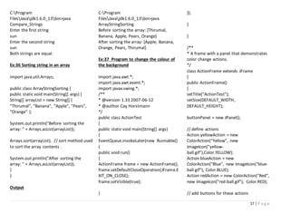 17 | P a g e
C:Program
FilesJavajdk1.6.0_13bin>java
Compare_Strings
Enter the first string
sun
Enter the second string
sun
Both strings are equal.
Ex:36 Sorting string in an array
import java.util.Arrays;
public class ArrayStringSorting {
public static void main(String[] args) {
String[] arrayList = new String[] {
"Thirumal", "Banana", "Apple", "Pears",
"Orange" };
System.out.println("Before sorting the
array: " + Arrays.asList(arrayList));
Arrays.sort(arrayList); // sort method used
to sort the array contents .
System.out.println("After sorting the
array: " + Arrays.asList(arrayList));
}
}
Output
C:Program
FilesJavajdk1.6.0_13bin>java
ArrayStringSorting
Before sorting the array: [Thirumal,
Banana, Apple, Pears, Orange]
After sorting the array: [Apple, Banana,
Orange, Pears, Thirumal]
Ex:37 Program to change the colour of
the background
import java.awt.*;
import java.awt.event.*;
import javax.swing.*;
/**
* @version 1.33 2007-06-12
* @author Cay Horstmann
*/
public class ActionTest
{
public static void main(String[] args)
{
EventQueue.invokeLater(new Runnable()
{
public void run()
{
ActionFrame frame = new ActionFrame();
frame.setDefaultCloseOperation(JFrame.E
XIT_ON_CLOSE);
frame.setVisible(true);
}
});
}
}
/**
* A frame with a panel that demonstrates
color change actions.
*/
class ActionFrame extends JFrame
{
public ActionFrame()
{
setTitle("ActionTest");
setSize(DEFAULT_WIDTH,
DEFAULT_HEIGHT);
buttonPanel = new JPanel();
// define actions
Action yellowAction = new
ColorAction("Yellow", new
ImageIcon("yellow-
ball.gif"),Color.YELLOW);
Action blueAction = new
ColorAction("Blue", new ImageIcon("blue-
ball.gif"), Color.BLUE);
Action redAction = new ColorAction("Red",
new ImageIcon("red-ball.gif"), Color.RED);
// add buttons for these actions
 