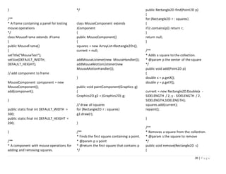 20 | P a g e
}
/**
* A frame containing a panel for testing
mouse operations
*/
class MouseFrame extends JFrame
{
public MouseFrame()
{
setTitle("MouseTest");
setSize(DEFAULT_WIDTH,
DEFAULT_HEIGHT);
// add component to frame
MouseComponent component = new
MouseComponent();
add(component);
}
public static final int DEFAULT_WIDTH =
300;
public static final int DEFAULT_HEIGHT =
200;
}
/**
* A component with mouse operations for
adding and removing squares.
*/
class MouseComponent extends
JComponent
{
public MouseComponent()
{
squares = new ArrayList<Rectangle2D>();
current = null;
addMouseListener(new MouseHandler());
addMouseMotionListener(new
MouseMotionHandler());
}
public void paintComponent(Graphics g)
{
Graphics2D g2 = (Graphics2D) g;
// draw all squares
for (Rectangle2D r : squares)
g2.draw(r);
}
/**
* Finds the first square containing a point.
* @param p a point
* @return the first square that contains p
*/
public Rectangle2D find(Point2D p)
{
for (Rectangle2D r : squares)
{
if (r.contains(p)) return r;
}
return null;
}
/**
* Adds a square to the collection.
* @param p the center of the square
*/
public void add(Point2D p)
{
double x = p.getX();
double y = p.getY();
current = new Rectangle2D.Double(x -
SIDELENGTH / 2, y - SIDELENGTH / 2,
SIDELENGTH,SIDELENGTH);
squares.add(current);
repaint();
}
/**
* Removes a square from the collection.
* @param s the square to remove
*/
public void remove(Rectangle2D s)
{
 