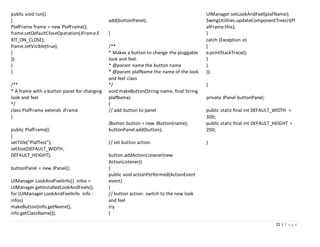 22 | P a g e
public void run()
{
PlafFrame frame = new PlafFrame();
frame.setDefaultCloseOperation(JFrame.E
XIT_ON_CLOSE);
frame.setVisible(true);
}
});
}
}
/**
* A frame with a button panel for changing
look and feel
*/
class PlafFrame extends JFrame
{
public PlafFrame()
{
setTitle("PlafTest");
setSize(DEFAULT_WIDTH,
DEFAULT_HEIGHT);
buttonPanel = new JPanel();
UIManager.LookAndFeelInfo[] infos =
UIManager.getInstalledLookAndFeels();
for (UIManager.LookAndFeelInfo info :
infos)
makeButton(info.getName(),
info.getClassName());
add(buttonPanel);
}
/**
* Makes a button to change the pluggable
look and feel.
* @param name the button name
* @param plafName the name of the look
and feel class
*/
void makeButton(String name, final String
plafName)
{
// add button to panel
JButton button = new JButton(name);
buttonPanel.add(button);
// set button action
button.addActionListener(new
ActionListener()
{
public void actionPerformed(ActionEvent
event)
{
// button action: switch to the new look
and feel
try
{
UIManager.setLookAndFeel(plafName);
SwingUtilities.updateComponentTreeUI(Pl
afFrame.this);
}
catch (Exception e)
{
e.printStackTrace();
}
}
});
}
private JPanel buttonPanel;
public static final int DEFAULT_WIDTH =
300;
public static final int DEFAULT_HEIGHT =
200;
}
 