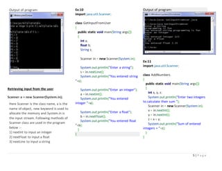 5 | P a g e
Output of program:
Retrieving input from the user
Scanner a = new Scanner(System.in);
Here Scanner is the class name, a is the
name of object, new keyword is used to
allocate the memory and System.in is
the input stream. Following methods of
Scanner class are used in the program
below :-
1) nextInt to input an integer
2) nextFloat to input a float
3) nextLine to input a string
Ex:10
import java.util.Scanner;
class GetInputFromUser
{
public static void main(String args[])
{
int a;
float b;
String s;
Scanner in = new Scanner(System.in);
System.out.println("Enter a string");
s = in.nextLine();
System.out.println("You entered string
"+s);
System.out.println("Enter an integer");
a = in.nextInt();
System.out.println("You entered
integer "+a);
System.out.println("Enter a float");
b = in.nextFloat();
System.out.println("You entered float
"+b);
}
}
Output of program:
Ex:11
import java.util.Scanner;
class AddNumbers
{
public static void main(String args[])
{
int x, y, z;
System.out.println("Enter two integers
to calculate their sum ");
Scanner in = new Scanner(System.in);
x = in.nextInt();
y = in.nextInt();
z = x + y;
System.out.println("Sum of entered
integers = "+z);
}
}
 