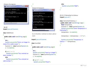 6 | P a g e
Output of program:
Ex:12
import java.util.Scanner;
class OddOrEven
{
public static void main(String args[])
{
int x;
System.out.println("Enter an integer to
check if it is odd or even ");
Scanner in = new Scanner(System.in);
x = in.nextInt();
if ( x % 2 == 0 )
System.out.println("You entered an
even number.");
else
System.out.println("You entered an
odd number.");
}
}
Output of program:
Ex:13 Another method to check odd or
even
import java.util.Scanner;
class EvenOdd
{
public static void main(String args[])
{
int c;
System.out.println("Input an integer");
Scanner in = new Scanner(System.in);
c = in.nextInt();
if ( (c/2)*2 == c )
System.out.println("Even");
else
System.out.println("Odd");
}
}
EX:15 //Fahrenheit to Celsius
import java.util.*;
class FahrenheitToCelsius {
public static void main(String[] args) {
float temperatue;
Scanner in = new Scanner(System.in);
System.out.println("Enter temperatue in
Fahrenheit");
temperatue = in.nextInt();
temperatue = ((temperatue - 32)*5)/9;
System.out.println("Temperatue in
Celsius = " + temperatue);
}
}
 
