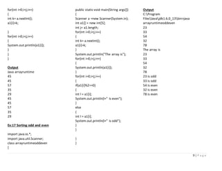 9 | P a g e
for(int i=0;i<j;i++)
{
int k= a.nextInt();
a1[i]=k;
}
for(int i=0;i<j;i++)
{
System.out.println(a1[i]);
}
}
}
Output
Java arrayruntime
45
45
57
35
29
45
45
57
35
29
Ex:17 Sorting odd and even
import java.io.*;
import java.util.Scanner;
class arrayruntimeoddeven
{
public static void main(String args[])
{
Scanner a =new Scanner(System.in);
int a1[] = new int[5];
int j= a1.length;
for(int i=0;i<j;i++)
{
int k= a.nextInt();
a1[i]=k;
}
System.out.println("The array is");
for(int i=0;i<j;i++)
{
System.out.println(a1[i]);
}
for(int i=0;i<j;i++)
{
if(a1[i]%2==0)
{
int l = a1[i];
System.out.println(l+" is even");
}
else
{
int l = a1[i];
System.out.println(l+" is odd");
}
}
}
}
Output
C:Program
FilesJavajdk1.6.0_13bin>java
arrayruntimeoddeven
23
33
54
32
78
The array is
23
33
54
32
78
23 is odd
33 is odd
54 is even
32 is even
78 is even
 