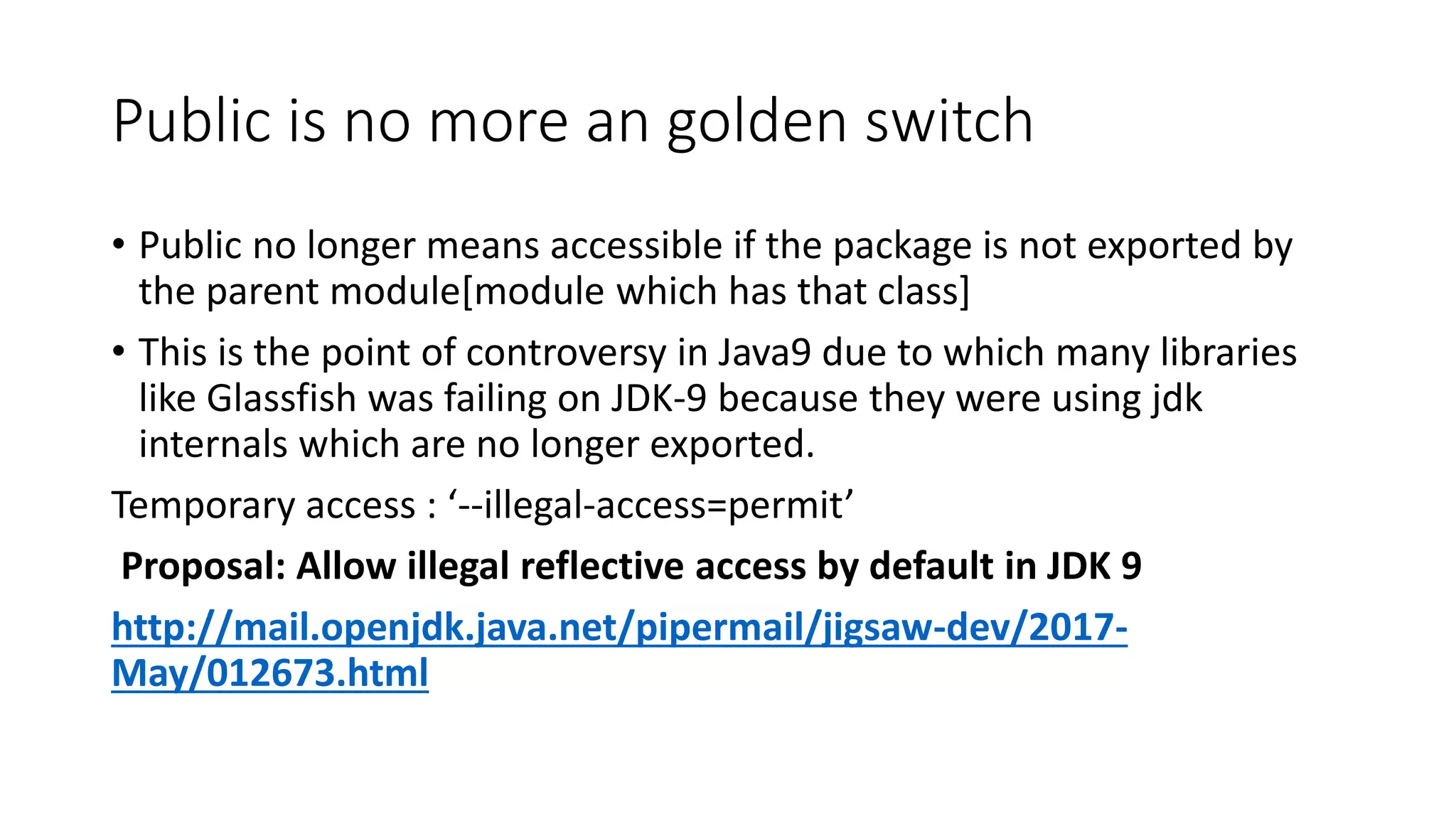 Public is no more an golden switch
• Public no longer means accessible if the package is not exported by
the parent module[module which has that class]
• This is the point of controversy in Java9 due to which many libraries
like Glassfish was failing on JDK-9 because they were using jdk
internals which are no longer exported.
Temporary access : ‘--illegal-access=permit’
Proposal: Allow illegal reflective access by default in JDK 9
http://mail.openjdk.java.net/pipermail/jigsaw-dev/2017-
May/012673.html
 