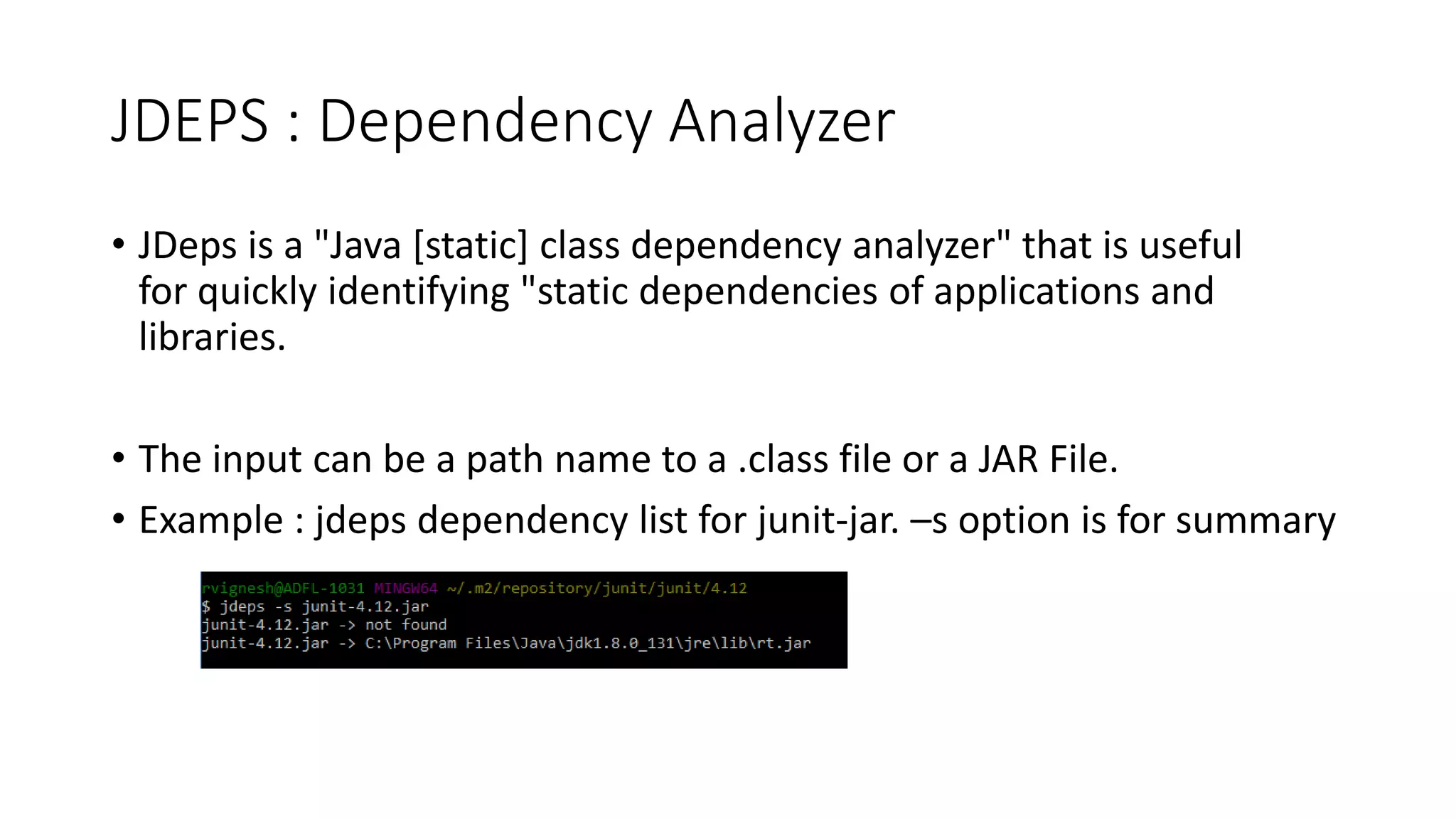 JDEPS : Dependency Analyzer
• JDeps is a "Java [static] class dependency analyzer" that is useful
for quickly identifying "static dependencies of applications and
libraries.
• The input can be a path name to a .class file or a JAR File.
• Example : jdeps dependency list for junit-jar. –s option is for summary
 