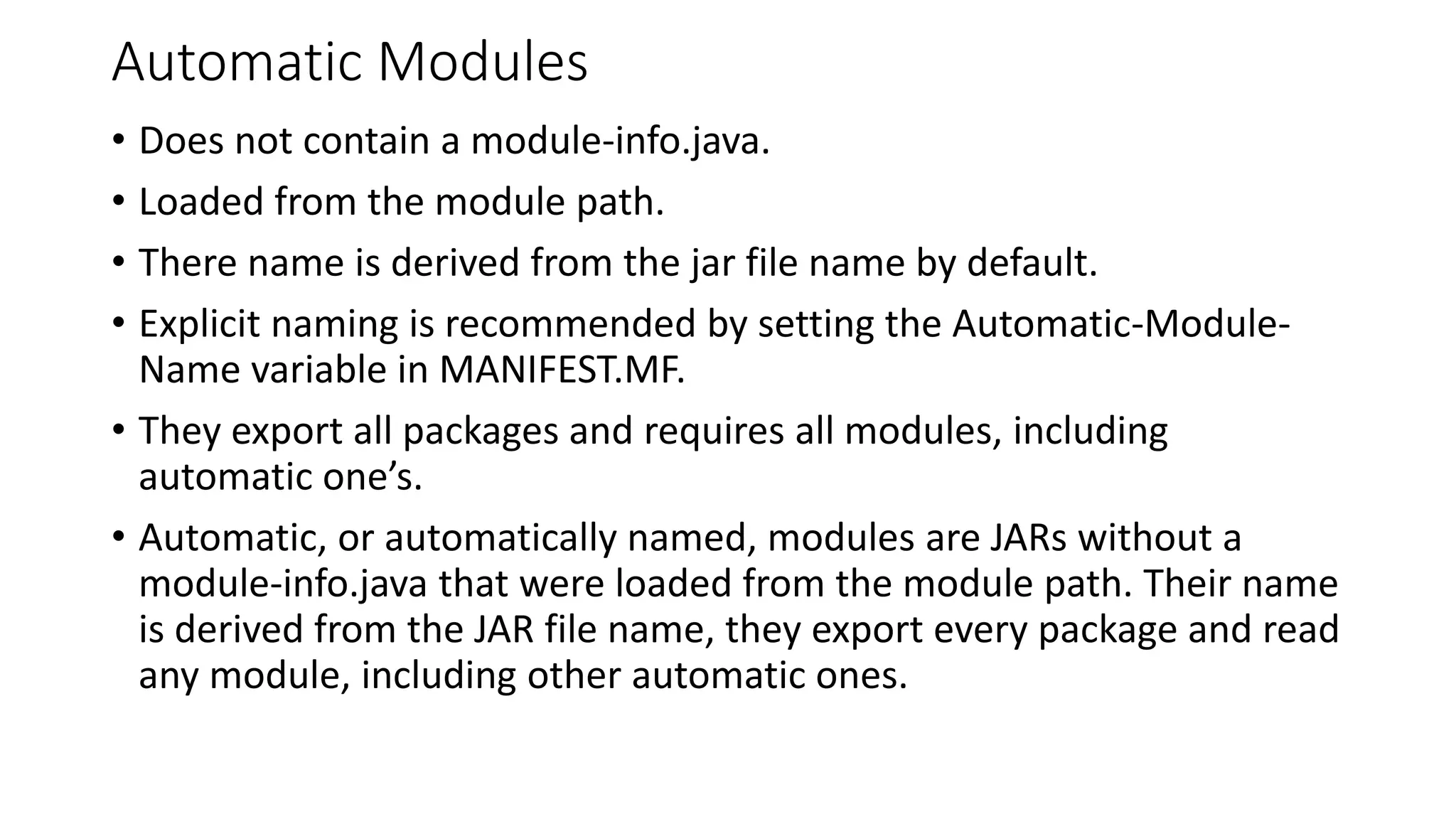 Automatic Modules
• Does not contain a module-info.java.
• Loaded from the module path.
• There name is derived from the jar file name by default.
• Explicit naming is recommended by setting the Automatic-Module-
Name variable in MANIFEST.MF.
• They export all packages and requires all modules, including
automatic one’s.
• Automatic, or automatically named, modules are JARs without a
module-info.java that were loaded from the module path. Their name
is derived from the JAR file name, they export every package and read
any module, including other automatic ones.
 