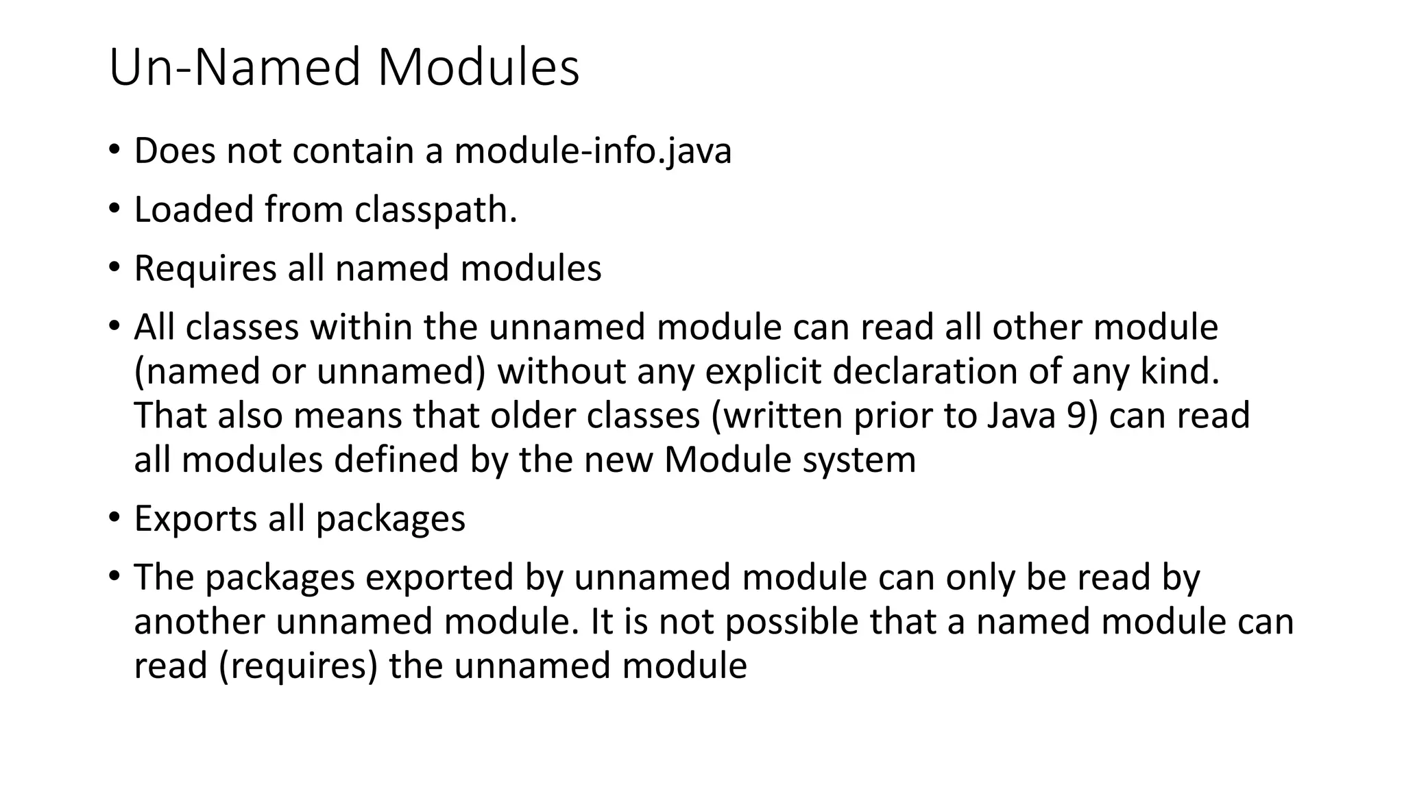 Un-Named Modules
• Does not contain a module-info.java
• Loaded from classpath.
• Requires all named modules
• All classes within the unnamed module can read all other module
(named or unnamed) without any explicit declaration of any kind.
That also means that older classes (written prior to Java 9) can read
all modules defined by the new Module system
• Exports all packages
• The packages exported by unnamed module can only be read by
another unnamed module. It is not possible that a named module can
read (requires) the unnamed module
 