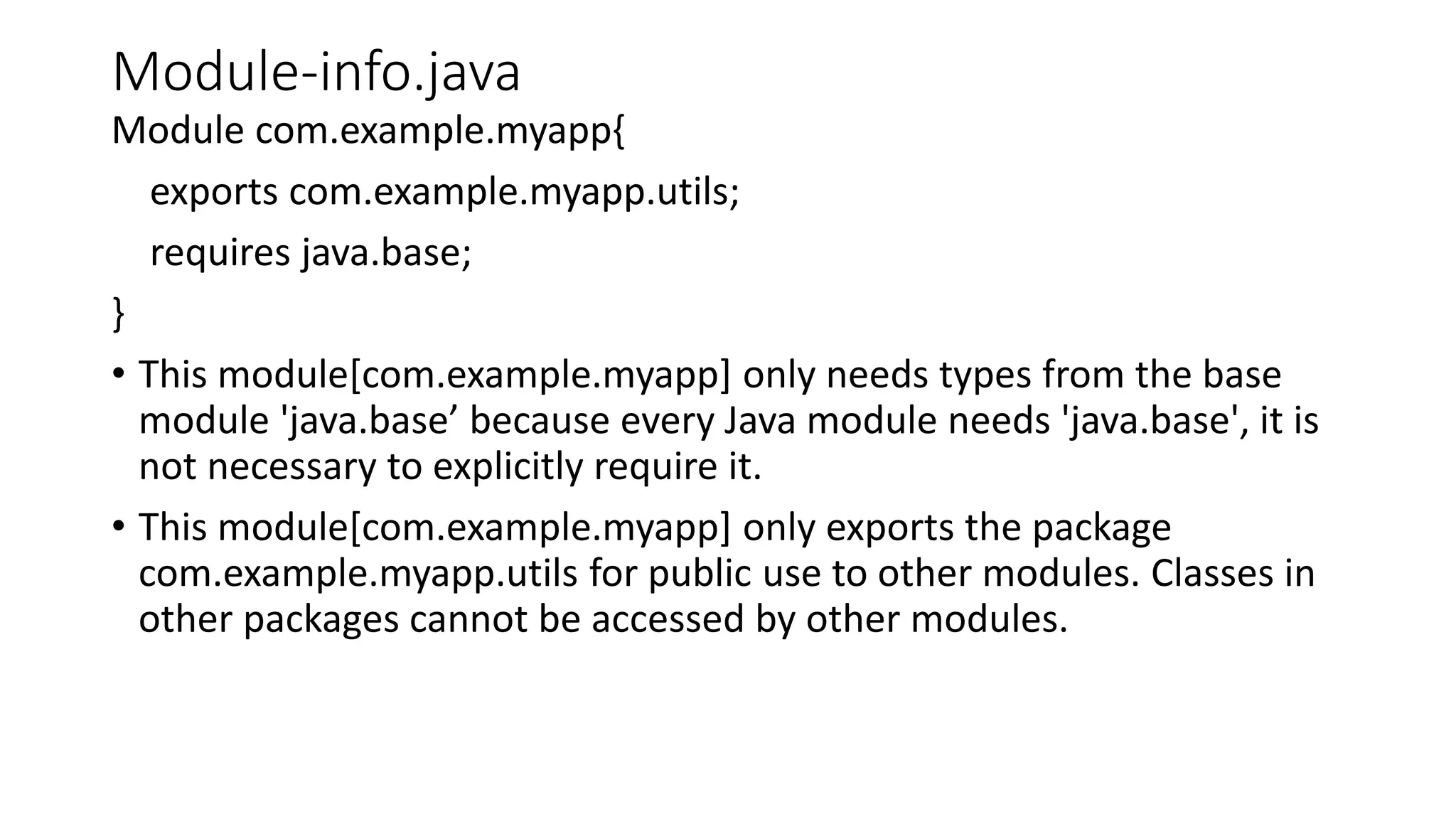 Module-info.java
Module com.example.myapp{
exports com.example.myapp.utils;
requires java.base;
}
• This module[com.example.myapp] only needs types from the base
module 'java.base’ because every Java module needs 'java.base', it is
not necessary to explicitly require it.
• This module[com.example.myapp] only exports the package
com.example.myapp.utils for public use to other modules. Classes in
other packages cannot be accessed by other modules.
 