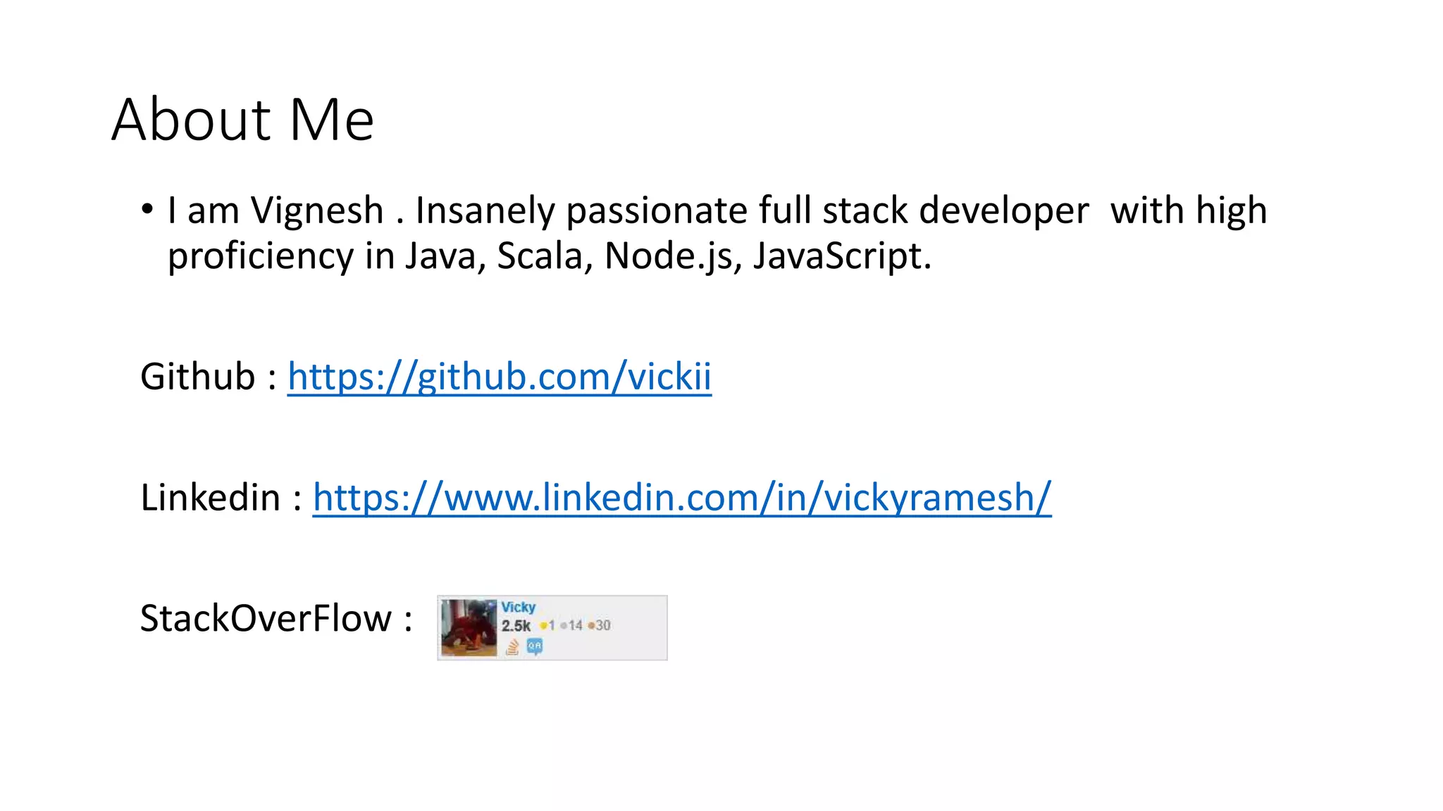 About Me
• I am Vignesh . Insanely passionate full stack developer with high
proficiency in Java, Scala, Node.js, JavaScript.
Github : https://github.com/vickii
Linkedin : https://www.linkedin.com/in/vickyramesh/
StackOverFlow :
 