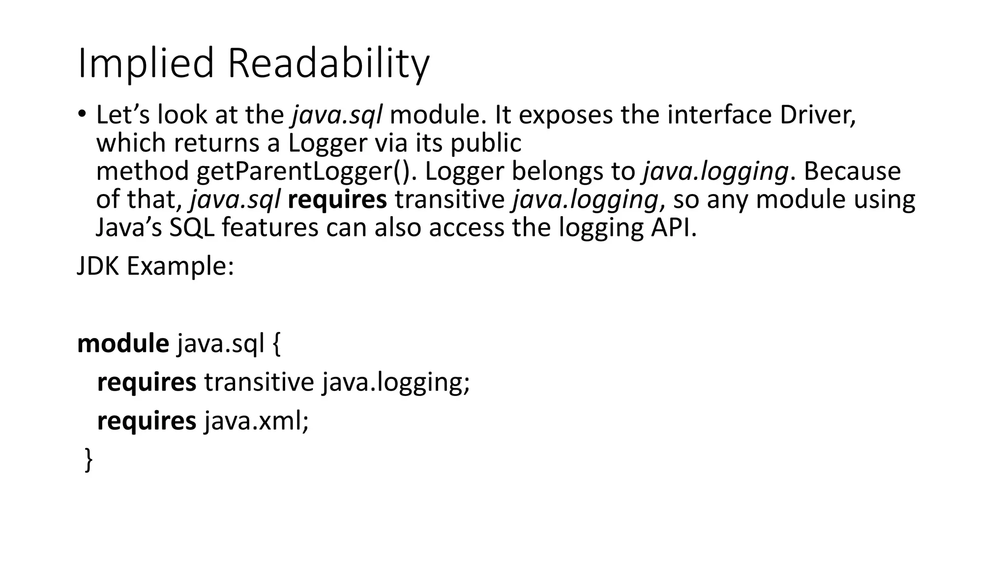 Implied Readability
• Let’s look at the java.sql module. It exposes the interface Driver,
which returns a Logger via its public
method getParentLogger(). Logger belongs to java.logging. Because
of that, java.sql requires transitive java.logging, so any module using
Java’s SQL features can also access the logging API.
JDK Example:
module java.sql {
requires transitive java.logging;
requires java.xml;
}
 