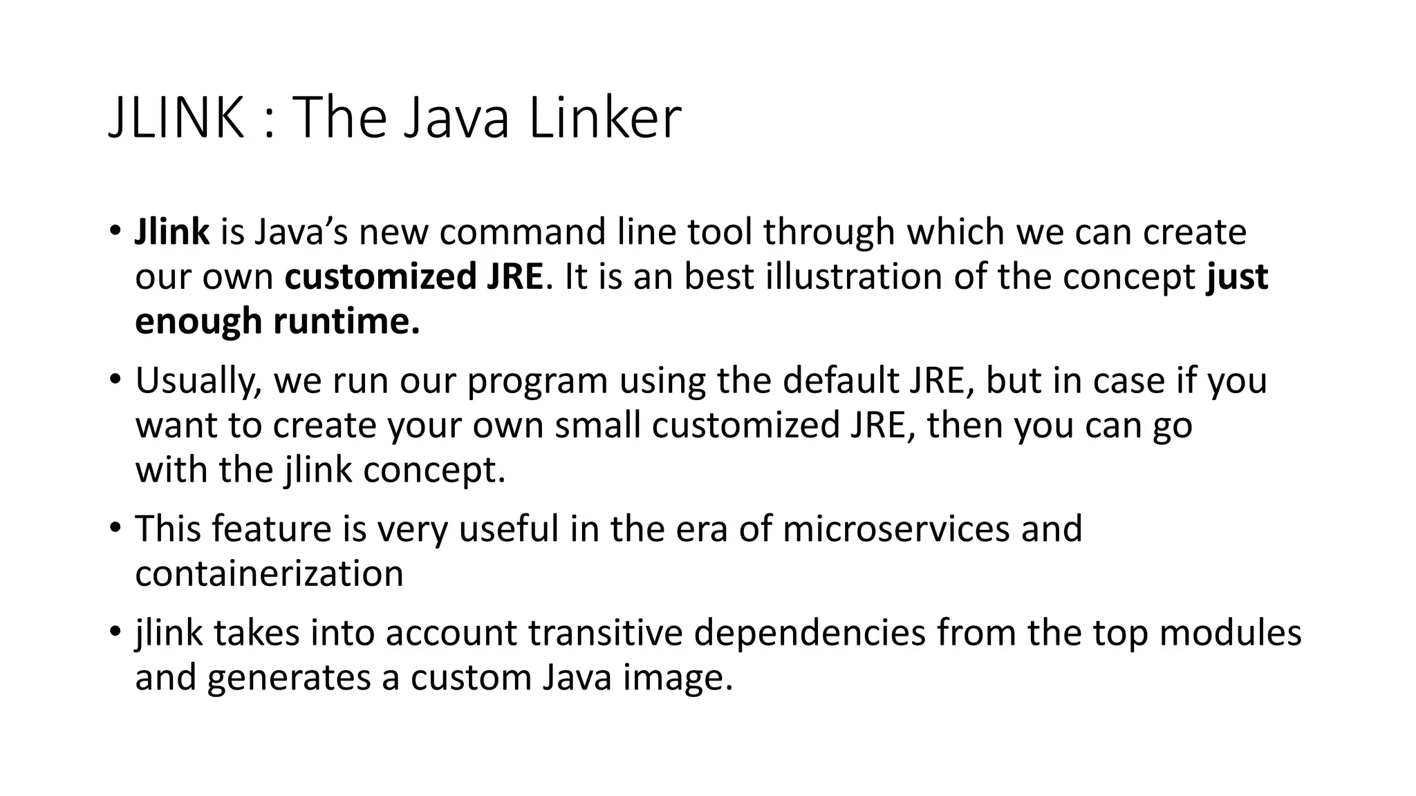 JLINK : The Java Linker
• Jlink is Java’s new command line tool through which we can create
our own customized JRE. It is an best illustration of the concept just
enough runtime.
• Usually, we run our program using the default JRE, but in case if you
want to create your own small customized JRE, then you can go
with the jlink concept.
• This feature is very useful in the era of microservices and
containerization
• jlink takes into account transitive dependencies from the top modules
and generates a custom Java image.
 