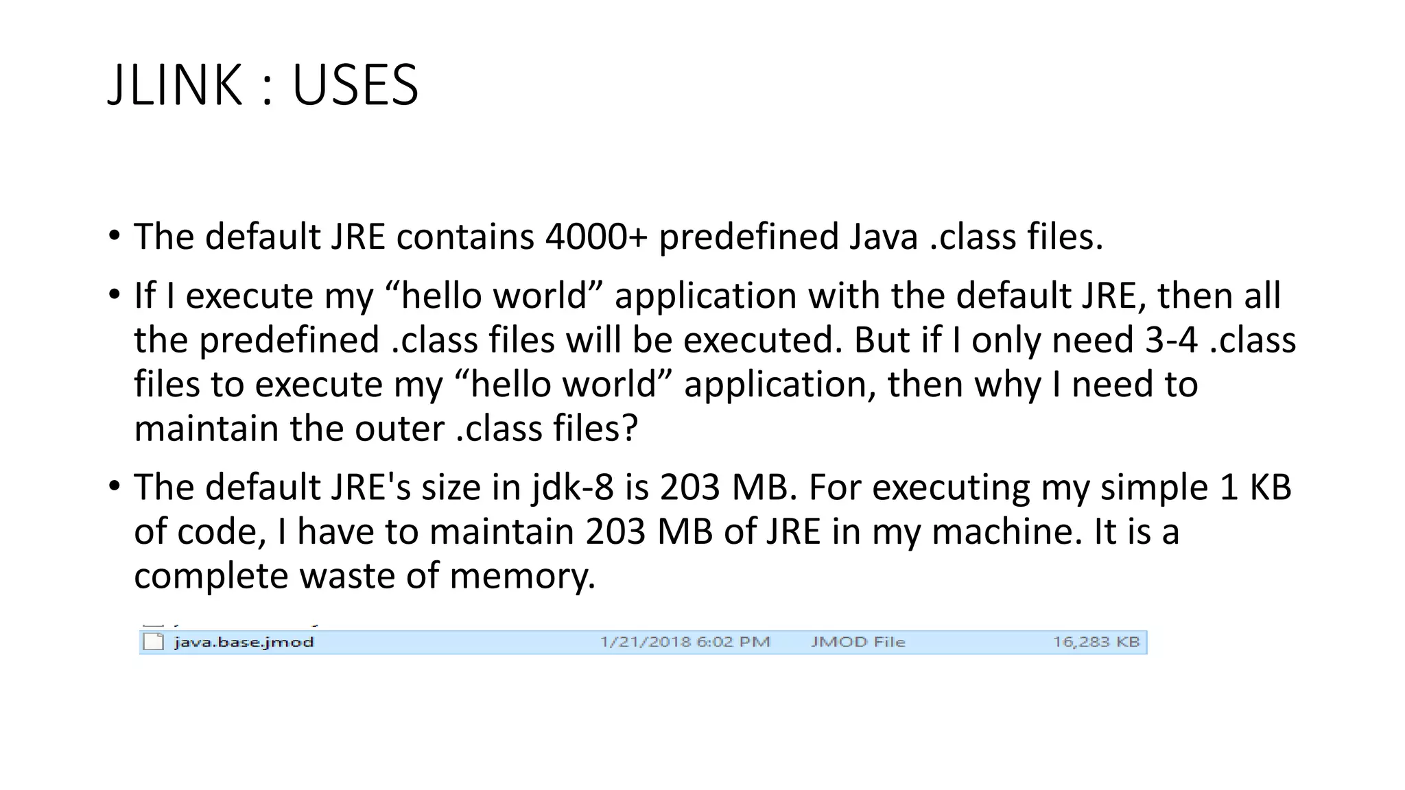 JLINK : USES
• The default JRE contains 4000+ predefined Java .class files.
• If I execute my “hello world” application with the default JRE, then all
the predefined .class files will be executed. But if I only need 3-4 .class
files to execute my “hello world” application, then why I need to
maintain the outer .class files?
• The default JRE's size in jdk-8 is 203 MB. For executing my simple 1 KB
of code, I have to maintain 203 MB of JRE in my machine. It is a
complete waste of memory.
 