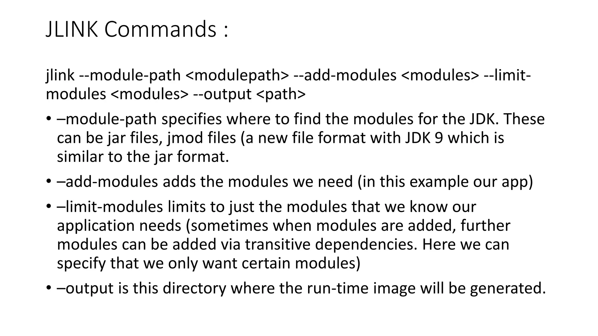JLINK Commands :
jlink --module-path <modulepath> --add-modules <modules> --limit-
modules <modules> --output <path>
• –module-path specifies where to find the modules for the JDK. These
can be jar files, jmod files (a new file format with JDK 9 which is
similar to the jar format.
• –add-modules adds the modules we need (in this example our app)
• –limit-modules limits to just the modules that we know our
application needs (sometimes when modules are added, further
modules can be added via transitive dependencies. Here we can
specify that we only want certain modules)
• –output is this directory where the run-time image will be generated.
 
