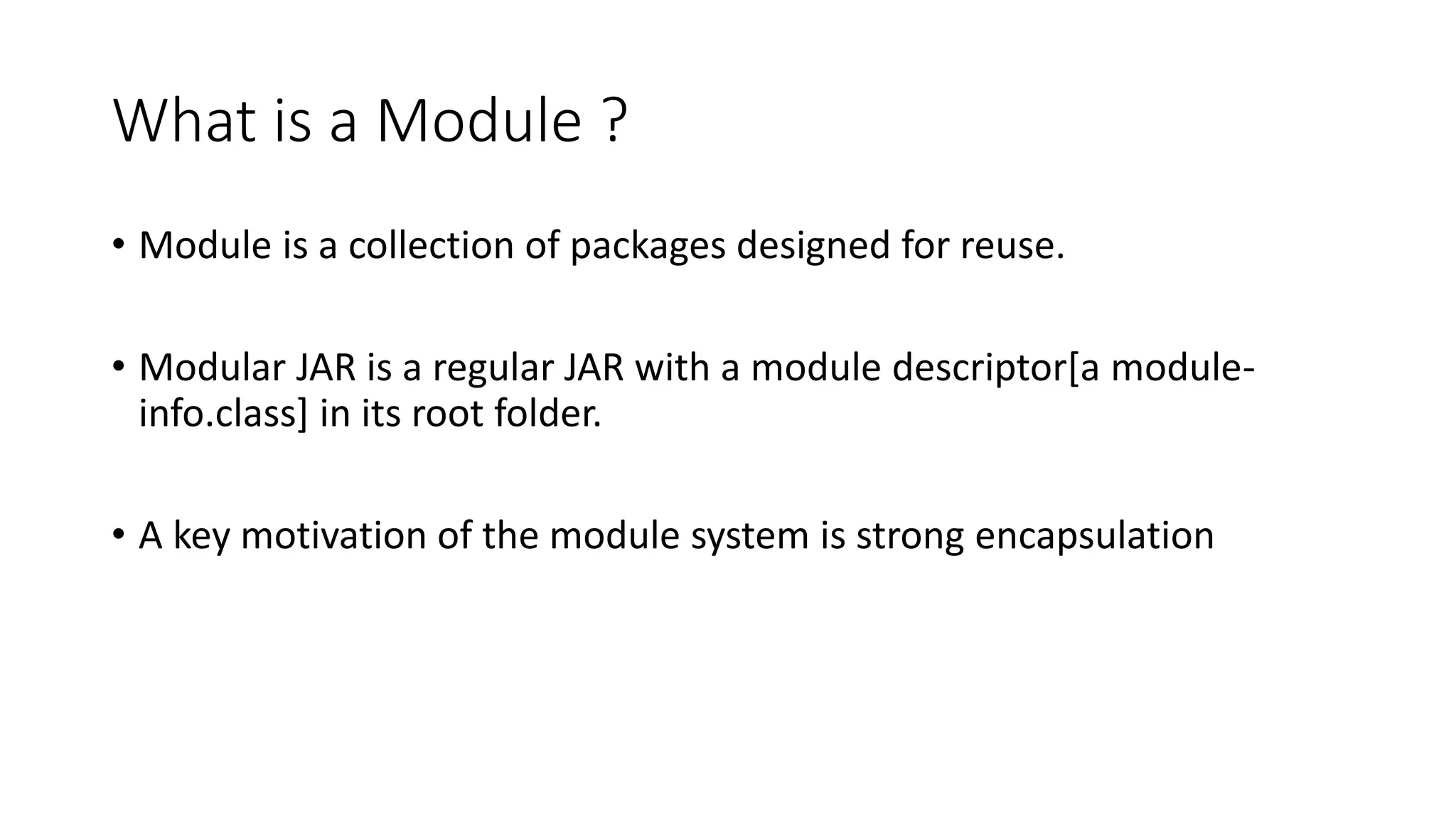 What is a Module ?
• Module is a collection of packages designed for reuse.
• Modular JAR is a regular JAR with a module descriptor[a module-
info.class] in its root folder.
• A key motivation of the module system is strong encapsulation
 