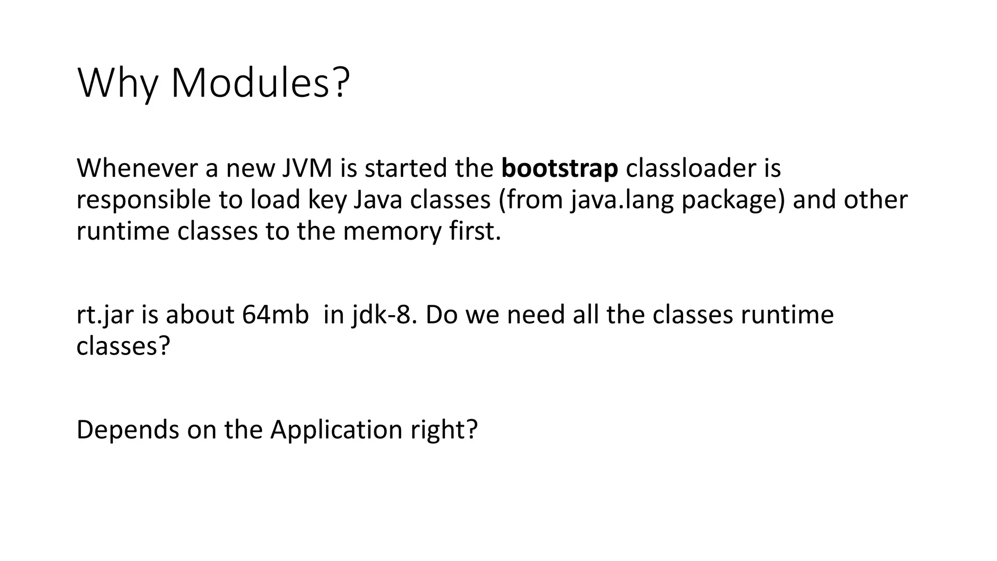 Why Modules?
Whenever a new JVM is started the bootstrap classloader is
responsible to load key Java classes (from java.lang package) and other
runtime classes to the memory first.
rt.jar is about 64mb in jdk-8. Do we need all the classes runtime
classes?
Depends on the Application right?
 