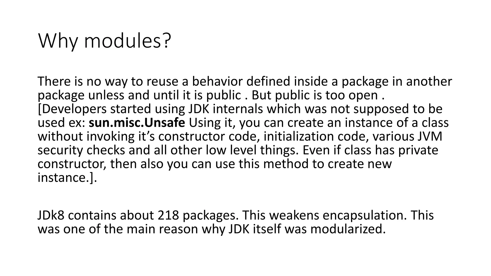 Why modules?
There is no way to reuse a behavior defined inside a package in another
package unless and until it is public . But public is too open .
[Developers started using JDK internals which was not supposed to be
used ex: sun.misc.Unsafe Using it, you can create an instance of a class
without invoking it’s constructor code, initialization code, various JVM
security checks and all other low level things. Even if class has private
constructor, then also you can use this method to create new
instance.].
JDk8 contains about 218 packages. This weakens encapsulation. This
was one of the main reason why JDK itself was modularized.
 
