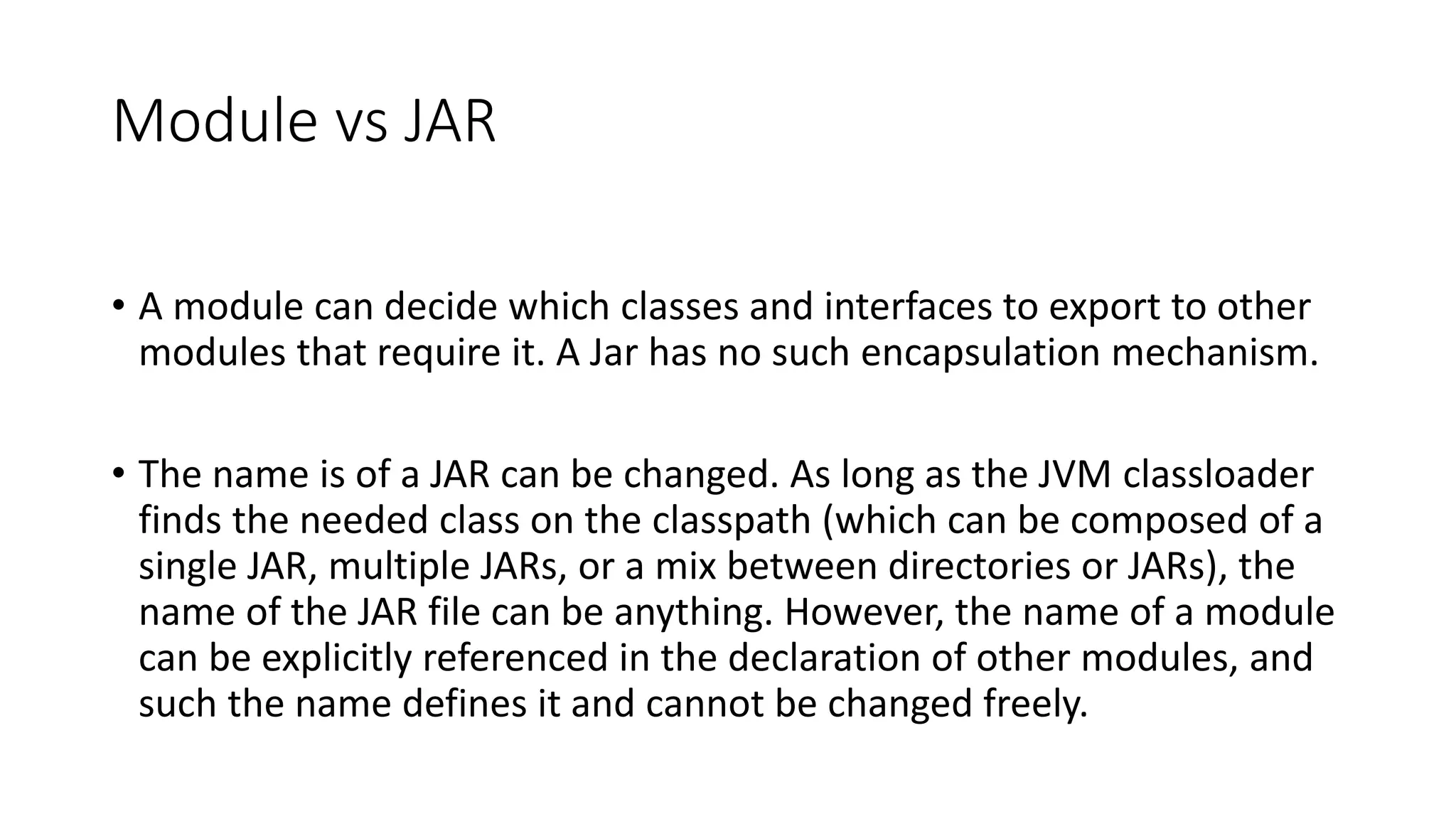 Module vs JAR
• A module can decide which classes and interfaces to export to other
modules that require it. A Jar has no such encapsulation mechanism.
• The name is of a JAR can be changed. As long as the JVM classloader
finds the needed class on the classpath (which can be composed of a
single JAR, multiple JARs, or a mix between directories or JARs), the
name of the JAR file can be anything. However, the name of a module
can be explicitly referenced in the declaration of other modules, and
such the name defines it and cannot be changed freely.
 