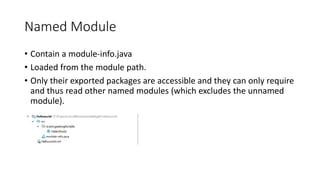 Named Module
• Contain a module-info.java
• Loaded from the module path.
• Only their exported packages are accessible and they can only require
and thus read other named modules (which excludes the unnamed
module).
 