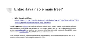Então Java não é mais free?
1. Não! Java is still free.
(https://docs.google.com/document/d/1qKmU9Jfa3exLMYkgaERbzntGhmpYGf5
V7pPcgKj03ds/edit#heading=h.p3qt2oh5eczi)
Oracle JDK 8 está no processo de "Fim de Atualizações Públicas" o que significa que não haverá mais atualizações
gratuitas para fins comerciais ao final de Janeiro de 2019. Porém, desde o Java SE 9, a Oracle está disponibilizando
também o builds OpenJDK que são livres para uso comercial, e há também builds gratuitos do OpenJDK de outras
empresas como AdoptOpenJDK, Azul, IBM, Red Hat, Linux distros e outros.
Essas empresas provaram que suas implementações atendem a todos os requisitos da especificação Java SE ao
passarem pelos testes de Technology Compatibility Kit (TCK).
 