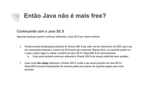 Então Java não é mais free?
Continuando com o Java SE 8
Algumas pessoas querem continuar utilizando o Java SE 8 por vários motivos.
1. Oracle proverá atualizações públicas do Oracle JDK 8 até, pelo menos, Dezembro de 2020, para uso
em computador pessoal e Janeiro de 2019 para uso comercial. Depois disso, os usuários podem ou
ir para o plano pago ou utilizar o binário de Java SE 8 / OpenJDK 8 de outra empresa.
a. Você pode também continuar utilizando o Oracle JDK 8 por tempo indefinido sem updates.
1. Caso você não esteja utilizando o Oracle JDK 8, então o seu atual provedor de Java SE 8 /
OpenJDK 8 proverá atualizações de maneira grátis e/ou planos de suportes pagos para você
escolher.
 