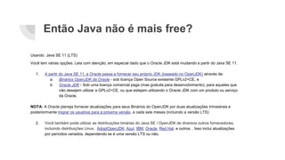 Então Java não é mais free?
Usando Java SE 11 (LTS)
Você tem várias opções. Leia com atenção, em especial dado que o Oracle JDK está mudando a partir do Java SE 11.
1. A partir do Java SE 11, a Oracle passa a fornecer seu próprio JDK (baseado no OpenJDK) através de:
a. Binários OpenJDK da Oracle - sob licença Open Source existente GPLv2+CE, e
b. Oracle JDK - Sob uma licença comercial paga (mas gratuita para desenvolvimento), para aqueles que
não desejem utilizar a GPLv2+CE, ou que estejam utilizando o Oracle JDK com um produto ou serviço
da Oracle.
NOTA: A Oracle planeja fornecer atualizações para seus Binários do OpenJDK por duas atualizações trimestrais e
posteriormente migrar os usuários para a próxima versão, a cada seis meses (incluindo a versão LTS)
2. Você também pode utilizar as distribuições binárias do Java SE / OpenJDK de diversos outros fornecedores,
incluindo distribuições Linux, AdoptOpenJDK, Azul, IBM, Oracle, Red Hat, e outros. . Isso inclui atualizações
por períodos variados, dependendo se é uma versão LTS ou não.
 