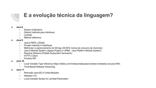 E a evolução técnica da linguagem?
● Java 8
○ Stream Collections
○ Default methods para interfaces
○ Lambda
○ Method reference
● Java 9
○ Java 9 REPL (JShell)
○ Private methods in Interfaces
○ Melhorias no gerenciamento de Strings (30-50% menos de consumo de memória)
○ Java 9 Module System (Jigsaw Project or JPMS - Java Platform Module System)
○ Reactive Streams (Publish-Subscribe Framework)
○ HTTP 2 Client
○ Process API
● Java 10
○ Local Variable Type Inference (https://slides.com/mateusmalaquias/contatos-imediatos-var-java10#/)
○ Time-Based Release Versioning
● Java 11
○ Remoção Java EE e Corba Modules
○ Release LTS
○ Local-Variable Syntax for Lambda Parameters
 